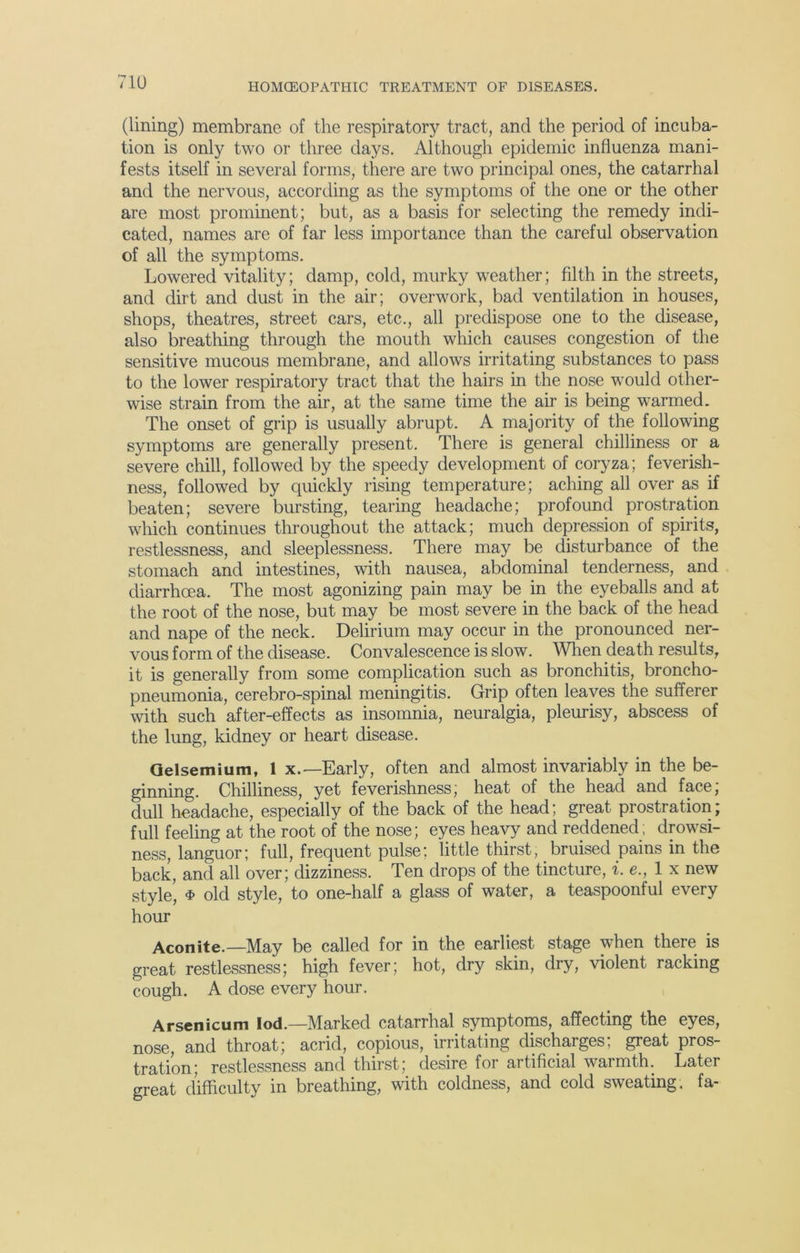 (lining) membrane of the respiratory tract, and the period of incuba- tion is only two or three days. Although epidemic influenza mani- fests itself in several forms, there are two principal ones, the catarrhal and the nervous, according as the symptoms of the one or the other are most prominent; but, as a basis for selecting the remedy indi- cated, names are of far less importance than the careful observation of all the symptoms. Lowered vitality; damp, cold, murky weather; filth in the streets, and dirt and dust in the air; overwork, bad ventilation in houses, shops, theatres, street cars, etc., all predispose one to the disease, also breathing through the mouth which causes congestion of the sensitive mucous membrane, and allows irritating substances to pass to the lower respiratory tract that the hairs in the nose would other- wise strain from the air, at the same time the air is being warmed. The onset of grip is usually abrupt. A majority of the following symptoms are generally present. There is general chilliness or a severe chill, followed by the speedy development of coryza; feverish- ness, followed by quickly rising temperature; aching all over as if beaten; severe bursting, tearing headache; profound prostration which continues throughout the attack; much depression of spirits, restlessness, and sleeplessness. There may be disturbance of the stomach and intestines, with nausea, abdominal tenderness, and diarrhoea. The most agonizing pain may be in the eyeballs and at the root of the nose, but may be most severe in the back of the head and nape of the neck. Delirium may occur in the pronounced ner- vous form of the disease. Convalescence is slow. When death results, it is generally from some complication such as bronchitis, broncho- pneumonia, cerebro-spinal meningitis. Grip often leaves the sufferer with such after-effects as insomnia, neuralgia, pleurisy, abscess of the lung, kidney or heart disease. Gelsemium, 1 x.— Early, often and almost invariably in the be- ginning. Chilliness, yet feverishness; heat of the head and face, dull headache, especially of the back of the head; great prostration; full feeling at the root of the nose; eyes heavy and reddened; drowsi- ness, languor; full, frequent pulse; little thirst, bruised pains in the back, and all over; dizziness. Ten drops of the tincture, i. e., lx new style, $ old style, to one-half a glass of water, a teaspoonful every hour Aconite.—May be called for in the earliest stage when there is great restlessness; high fever; hot, dry skin, dry, violent racking cough. A dose every hour. Arsenicum lod.—Marked catarrhal symptoms, affecting the eyes, nose, and throat; acrid, copious, irritating discharges; great pros- tration; restlessness and thirst; desire for artificial warmth. Later great difficulty in breathing, with coldness, and cold sweating, fa-