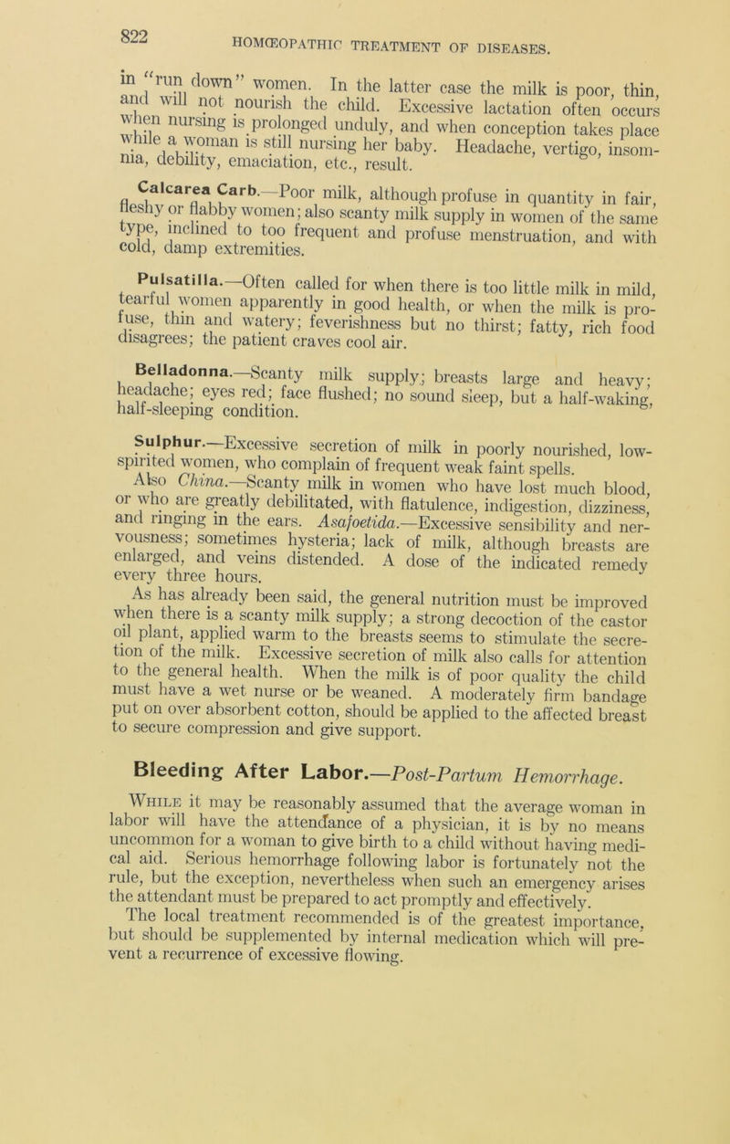 HOMCEOPATHIC TREATMENT OF DISEASES. 1 Z1™ vomen In the latter case the milk is poor, thin, and will not nourish the child. Excessive lactation often occurs when nursing is prolonged unduly, and when conception takes place While a woman is still nursing her baby. Headache, vertigo, insom- nia, debility, emaciation, etc., result. car®a Carb.—Poor milk, although profuse in quantity in fair, neshy or flabby women; also scanty milk supply in women of the same ype, inclined to too frequent and profuse menstruation, and with cold, damp extremities. Pulsatilla.—Often called for when there is too little milk in mild tearful women apparently in good health, or when the milk is pro- luse, thin and watery; feverishness but no thirst; fatty, rich food disagrees; the patient craves cool air. Belladonna.—Scanty milk supply; breasts large and heavy; leac ac e, eyes red face flushed; no sound sleep, but a half-waking, half-sleeping condition. 6 Sulphur—Excessive secretion of milk in poorly nourished low- spirited women, who complain of frequent weak faint spells. Also China. Scanty milk in women who have lost much blood oi who are greatly debilitated, with flatulence, indigestion, dizziness, and ringing in the ears. Asafoetida.—Excessive sensibility and ner- vousness; sometimes hysteria; lack of milk, although breasts are enlaiged, and veins distended. A dose of the indicated remedy every three hours. As has already been said, the general nutrition must be improved when there is a scanty milk supply; a strong decoction of the castor oil plant, applied warm to the breasts seems to stimulate the secre- tion ol the milk. Excessive secretion of milk also calls for attention to the general health. When the milk is of poor quality the child must have a wet nurse or be weaned. A moderately firm bandage put on over absorbent cotton, should be applied to the affected breast to secure compression and give support. Bleeding After Labor.—Post-Partum Hemorrhage. While it may be reasonably assumed that the average woman in labor will have the attendance of a physician, it is by no means uncommon for a woman to give birth to a child without having medi- cal aid. Serious hemorrhage following labor is fortunately not the rule, but the exception, nevertheless when such an emergency arises the attendant must be prepared to act promptly and effectively. the local treatment recommended is of the greatest importance, but should be supplemented by internal medication which will pre- vent a recurrence of excessive flowing O *