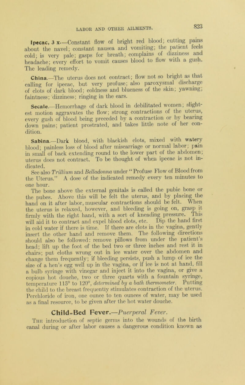 Ipecac, 3 x—Constant flow of bright red blood; cutting pains about the navel; constant nausea and vomiting; the patient feels cold; is very pale; gasps for breath; complains ol dizziness and headache; every effort to vomit causes blood to flow with a gush. The leading remedy. China.—The uterus does not contract; flow not so bright as that calling for ipecac, but very profuse; also paroxysmal discharge of clots of dark blood; coldness and blueness of the skin, yawning, faintness; dizziness; ringing in the ears. Secale.—Hemorrhage of dark blood in debilitated women; slight- est motion aggravates the flow; strong contractions of the uterus, every gush of blood being preceded by a contraction or by beaiing down pains; patient prostrated, and takes little note ot her con- dition. Sabina.—Dark blood, with blackish clots, mixed with watery blood; painless loss of blood after miscarriage or normal labor; pain in small of back extending round to the lower part of the abdomen; uterus does not contract. To be thought of when ipecac is not in- dicated. See also Trillium and Belladonna under “ Profuse Flow of Blood from the Uterus.” A dose of the indicated remedy every ten minutes to one hour. The bone above the external genitals is called the pubic bone or the pubes. Above this will be felt the uterus, and by placing the hand on it after labor, muscular contractions should be felt. When the uterus is relaxed, however, and bleeding is going on, grasp it firmly with the right hand, with a sort of kneading pressure. This will aid it to contract and expel blood clots, etc. Dip the hand first in cold water if there is time. If there are clots in the vagina, gently insert the other hand and remove them. The following directions should also be followed: remove pillows from under the patient’s head; lift up the foot of the bed two or three inches and rest it in chairs; put cloths wrung out in ice water over the abdomen and change them frequently; if bleeding persists, push.a lump of ice the size of a hen’s egg well up in the vagina, or if ice is not at hand, fill a bulb syringe with vinegar and inject it into the vagina, or give a copious hot douche, two or three quarts with a fountain syringe, temperature 115° to 120°, determined by a bath thermometer. Putting the child to the breast frequently stimulates contraction of the uterus. Perchloride of iron, one ounce to ten ounces of water, may be used as a final resource, to be given after the hot water douche. Child = Bed Fever.—Puerperal Fever. The introduction of septic germs into the wounds of the birth canal during or after labor causes a dangerous condition known as