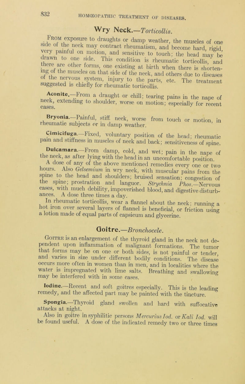 HOMCEOPATHIC TREATMENT OF DISEASES. Wry Neck .—Torticollis. t0 draughts or damP weather, the muscles of one ■ cle ot the neck may contract rheumatism, and become hard, rigid veiy painful on motion, and sensitive to touch; the head may be drawn to one side. This condition is rheumatic torticollis, and W f °ther, orms>, one exlstmg at birth when there is shorten- n g of the muscles on that side of the neck, and others due to diseases !Lwst!d rUl-Ttf1’ ,mjUIy t0 the parts> etc' The treatment suggested is chiefly tor rheumatic torticollis. nJtCOnitie’7-Fr0!n a draught or chill; tearing pains in the nape of eck, extending to shoulder, worse on motion; especially for recent cases. Bryonia.—Painful, stiff, neck, worse rheumatic subjects or in damp weather. from touch or motion, in Cimicifuga. Fixed, voluntary position of the head; rheumatic pam and stiffness in muscles of neck and back; sensitiveness of spine. Dulcamara—From damp, cold, and wet; pain in the nape of tnemeck, as after lying with the head in an uncomfortable position. A dose of any of the above mentioned remedies every one or two hours. Also Gelsemium in wry neck, with muscular pains from the spine to the head and shoulders; bruised sensation; congestion of the spine; prostration and languor. Strychnia Phos.~Nervous cases, with much debility, impoverished blood, and digestive disturb- ances. A dose three times a day. In rheumatic torticollis, wear a flannel about the neck; running a hot iron over several layers of flannel is beneficial, or friction using a lotion made of equal parts of capsicum and glycerine. Goitre.—Broncho cele. Goitre is an enlargement of the thyroid gland in the neck not de- pendent upon inflammation of malignant formations. The tumor that forms may be on one or both sides, is not painful or tender and varies m size under different bodily conditions. The disease occurs more often in women than in men, and in localities where the water is impregnated with lime salts. Breathing and swallowing may be interfered with in some cases. Iodine. Recent and soft goitres especially. This is the leading remedy, and the affected part may be painted with the tincture. Spongia.—Thyroid gland swollen and hard with suffocative attacks at night. Also in goitre in syphilitic persons Mercurius Iod. or Kali Iod. will be found useful. A dose of the indicated remedy two or three times