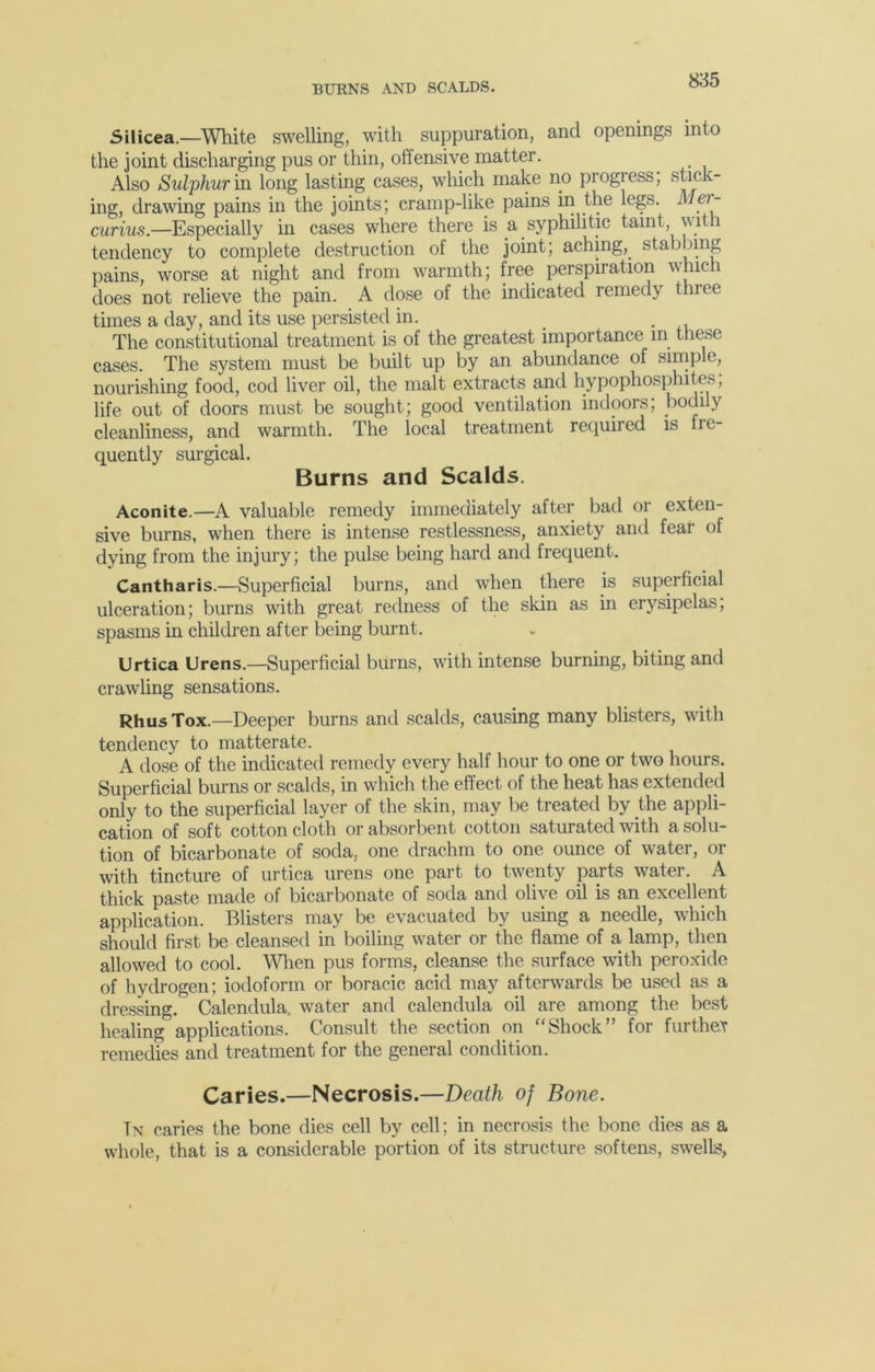 BUKNS AND SCALDS. Silicea.—White swelling, with suppuration, and openings into the joint discharging pus or thin, offensive matter. Also Sulphur in long lasting cases, which make no progress, stick- ing, drawing pains in the joints; cramp-like pains in the legs. Mer- curius.—Especially in cases where there is a syphilitic tamt, with tendency to complete destruction of the joint; aching,, stabbing pains, worse at night and from warmth; free perspiration which does not relieve the pain. A dose of the indicated remedy three times a day, and its use persisted in. < The constitutional treatment is of the greatest importance m these cases. The system must be built up by an abundance of simple, nourishing food, cod liver oil, the malt extracts and hypophosphites, life out of doors must be sought; good ventilation indoors; bodily cleanliness, and warmth. The local treatment required is fre- quently surgical. Burns and Scalds. Aconite.—A valuable remedy immediately after bad or exten- sive burns, when there is intense restlessness, anxiety and fear of dying from the injury; the pulse being hard and frequent. Cantharis.—Superficial burns, and when there is superficial ulceration; burns with great redness of the skin as in erysipelas; spasms in children after being burnt. Urtica Urens.—Superficial burns, with intense burning, biting and crawling sensations. RhusTox.—Deeper burns and scalds, causing many blisters, with tendency to matterate. A dose of the indicated remedy every half hour to one or two hours. Superficial burns or scalds, in which the effect of the heat has extended only to the superficial layer of the skin, may be treated by the appli- cation of soft cotton cloth or absorbent cotton saturated with a solu- tion of bicarbonate of soda, one drachm to one ounce of water, or with tincture of urtica urens one part to twenty parts water. A thick paste made of bicarbonate of soda and olive oil is an excellent application. Blisters may be evacuated by using a needle, which should first be cleansed in boiling w^ater or the flame of a lamp, then allowed to cool. When pus forms, cleanse the surface with peroxide of hydrogen; iodoform or boracic acid may afterwards be used as a dressing. Calendula, water and calendula oil are among the best healing applications. Consult the section on “Shock” for further remedies and treatment for the general condition. Caries.—Necrosis.—Death of Bone. Tn caries the bone dies cell by cell; in necrosis the bone dies as a whole, that is a considerable portion of its structure softens, swells,