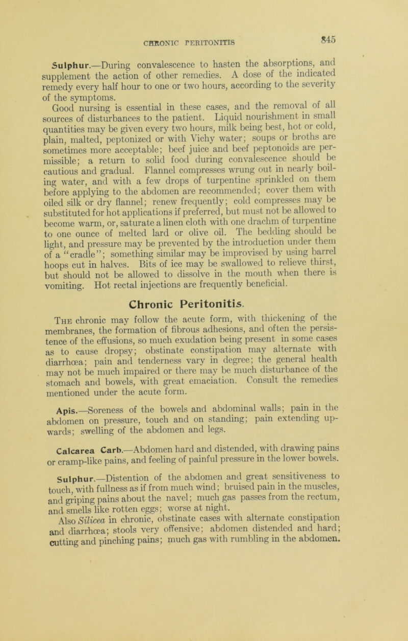 CHRONIC PERITONITIS Sulphur.—During convalescence to hasten the absorptions, and supplement the action of other remedies. A dose of the indicated remedy every half hour to one or two hours, according to the sevei it) of the symptoms. Good nursing is essential in these cases, and the removal of all sources of disturbances to the patient. Liquid nourishment in small quantities may be given every two hours, milk being best, hot or cold, plain, malted, peptonized or with Vichy water; soups or broths are sometimes more acceptable; beef juice and beef peptonoids aie per- missible; a return to solid food during convalescence should be cautious and gradual. Flannel compresses wrung out in nearly boil- ing water, and with a few drops of turpentine sprinkled on them before applying to the abdomen are recommended; cover them with oiled silk or dry flannel; renew frequently; cold compresses may be substituted for hot applications if preferred, but must not be allowed to become warm, or, saturate a linen cloth with one drachm of turpentine to one ounce of melted lard or olive oil. The bedding should be light, and pressure may be prevented by the introduction under them of a “cradle”; something similar may be improvised by using barrel hoops cut in halves. Bits of ice may be swallowed to relieve thirst, but should not be allowed to dissolve in the mouth when there is vomiting. Hot rectal injections are frequently beneficial. Chronic Peritonitis. The chronic may follow the acute form, with thickening of the membranes, the formation of fibrous adhesions, and often the persis- tence of the effusions, so much exudation being present in some cases as to cause dropsy; obstinate constipation may alternate with diarrhoea; pain and tenderness vary in degree; the general health may not be much impaired or there may be much disturbance of the stomach and bowels, with great emaciation. Consult the remedies mentioned under the acute form. Apis.—Soreness of the bowels and abdominal walls; pain in the abdomen on pressure, touch and on standing; pain extending up- wards; swelling of the abdomen and legs. Calcarea Carb.—Abdomen hard and distended, with drawing pains or cramp-like pains, and feeling of painful pressure in the lower bowels. Sulphur.—Distention of the abdomen and great sensitiveness to touch, with fullness as if from much wind; bruised pain in the muscles, and griping pains about the navel; much gas passes from the rectum, and smells like rotten eggs; worse at night.. Also Silicea in chronic, obstinate cases with alternate constipation and diarrhoea- stools very offensive; abdomen distended and hard; cutting and pinching pains; much gas with rumbling in the abdomen.