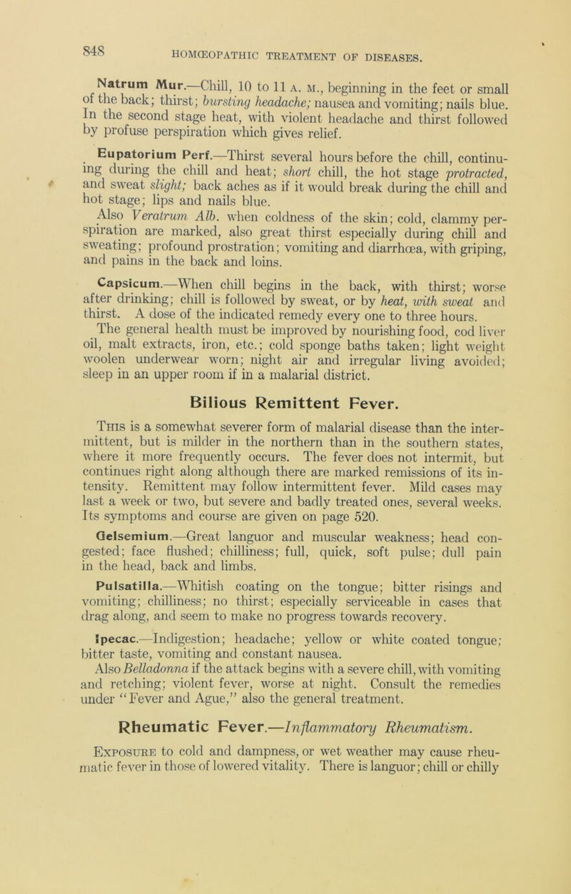 Natrum Mur.—Chill, 10 to 11 a. m., beginning in the feet or small of the back; thirst; bursting headache; nausea and vomiting; nails blue. In the second stage heat, with violent headache and thirst followed by profuse perspiration which gives relief. Eupatorium Perf.—Thirst several hours before the chill, continu- ing during the chill and heat; short chill, the hot stage protracted, and sweat slight; back aches as if it would break during the chill and hot stage; lips and nails blue. Also Veratrum Alb. when coldness of the skin; cold, clammy per- spiration are marked, also great thirst especially during chill and sweating; profound prostration; vomiting and diarrhoea, with griping, and pains in the back and loins. Capsicum.—When chill begins in the back, with thirst; worse after drinking; chill is followed by sweat, or by heat, with sweat and thirst. A dose of the indicated remedy every one to three hours. The general health must be improved by nourishing food, cod liver oil, malt extracts, iron, etc.; cold sponge baths taken; light weight woolen underwear worn; night air and irregular living avoided; sleep in an upper room if in a malarial district. Bilious Remittent Fever. This is a somewhat severer form of malarial disease than the inter- mittent, but is milder in the northern than in the southern states, where it more frequently occurs. The fever does not intermit, but continues right along although there are marked remissions of its in- tensity. Remittent may follow intermittent fever. Mild cases may last a week or two, but severe and badly treated ones, several weeks. Its symptoms and course are given on page 520. Gelsemium.—Great languor and muscular weakness; head con- gested; face flushed; chilliness; full, quick, soft pulse; dull pain in the head, back and limbs. Pulsatilla.—Whitish coating on the tongue; bitter risings and vomiting; chilliness; no thirst; especially serviceable in cases that drag along, and seem to make no progress towards recovery. Ipecac.—Indigestion; headache; yellow or white coated tongue; bitter taste, vomiting and constant nausea. Also Belladonna if the attack begins with a severe chill, with vomiting and retching; violent fever, worse at night. Consult the remedies under “Fever and Ague,” also the general treatment. Rheumatic Fever.—Inflammatory Rheumatism. Exposure to cold and dampness, or wet weather may cause rheu- matic fever in those of lowered vitality. There is languor; chill or chilly