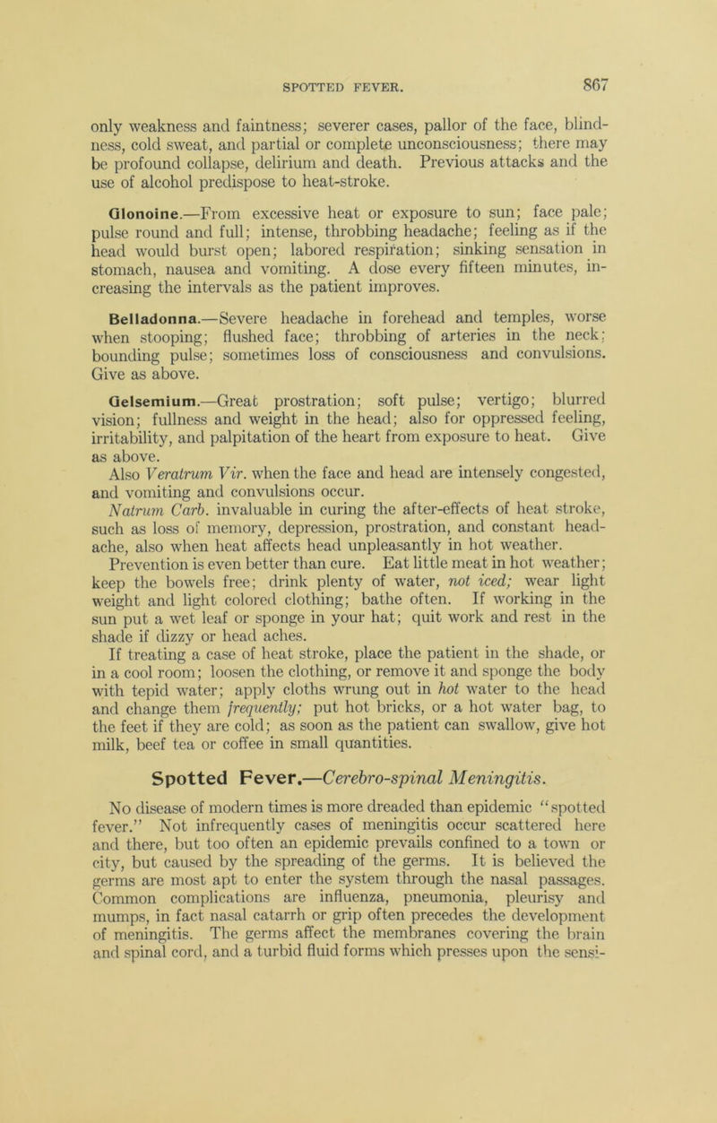 only weakness and faintness; severer cases, pallor of the face, blind- ness, cold sweat, and partial or complete unconsciousness; there may be profound collapse, delirium and death. Previous attacks and the use of alcohol predispose to heat-stroke. Glonoine.—From excessive heat or exposure to sun; face pale; pulse round and full; intense, throbbing headache; feeling as if the head would burst open; labored respiration; sinking sensation in stomach, nausea and vomiting. A dose every fifteen minutes, in- creasing the intervals as the patient improves. Belladonna.—Severe headache in forehead and temples, worse when stooping; flushed face; throbbing of arteries in the neck; bounding pulse; sometimes loss of consciousness and convulsions. Give as above. Gelsemium.—Great prostration; soft pulse; vertigo; blurred vision; fullness and weight in the head; also for oppressed feeling, irritability, and palpitation of the heart from exposure to heat. Give as above. Also Veratrum Vir. when the face and head are intensely congested, and vomiting and convulsions occur. Natrum Carb. invaluable in curing the after-effects of heat stroke, such as loss of memory, depression, prostration, and constant head- ache, also when heat affects head unpleasantly in hot weather. Prevention is even better than cure. Eat little meat in hot weather; keep the bowels free; drink plenty of water, not iced; wear light weight and light colored clothing; bathe often. If working in the sun put a wet leaf or sponge in your hat; quit work and rest in the shade if dizzy or head aches. If treating a case of heat stroke, place the patient in the shade, or in a cool room; loosen the clothing, or remove it and sponge the body with tepid water; apply cloths wrung out in hot water to the head and change them jrequently; put hot bricks, or a hot water bag, to the feet if they are cold; as soon as the patient can swallow, give hot milk, beef tea or coffee in small quantities. Spotted Fever.—Cerebrospinal Meningitis. No disease of modern times is more dreaded than epidemic “spotted fever.” Not infrequently cases of meningitis occur scattered here and there, but too often an epidemic prevails confined to a town or city, but caused by the spreading of the germs. It is believed the germs are most apt to enter the system through the nasal passages. Common complications are influenza, pneumonia, pleurisy and mumps, in fact nasal catarrh or grip often precedes the development of meningitis. The germs affect the membranes covering the brain and spinal cord, and a turbid fluid forms which presses upon the sensi-