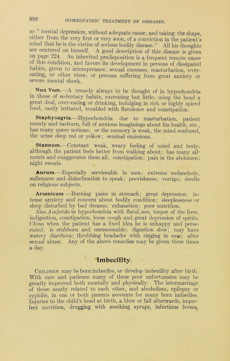 a.s mental depression, without adequate cause; and taking the shape, either from the very first or very soon, of a conviction in the patient’s mind that he is the victim of serious bodily disease.” All his thoughts are centered on himself. A good description of this disease is given on page 224. An inherited predisposition is a frequent remote cause of this condition, and favors its development in persons of dissipated habits, given to intemperance, sexual excesses, masturbation, over- eating, or other vices; or persons suffering from great anxiety or severe mental shock. Nux Vom. A remedy always to be thought of in hypochondria in those of sedentary habits, exercising but little, using the head a great deal, over-eating or drinking, indulging in rich or highly spiced food, easily irritated, troubled with flatulence and constipation. Staphysagria.—Hypochondria due to masturbation, patient moody and taciturn, full of anxious imaginings about his health, etc., has many queer notions; or the memory is weak, the mind confused, the urine deep red or yellow; seminal emissions. Stannum.—Constant weak, weary feeling of mind and body, although the patient feels better from walking about; has many ail- ments and exaggerates them all; constipation; pain in the abdomen; night sweats. Aurum.—Especially serviceable in men; extreme melancholy, sullenness and disinclination to speak; peevishness; vertigo; dwells on religious subjects. Arsenicum —Burning pains in stomach; great depression; in- tense anxiety and concern about bodily condition; sleeplessness or sleep disturbed by bad dreams; exhaustion; poor nutrition. Also Asafetida in hypochondria with flatulence, torpor of the liver, indigestion, constipation, loose cough and great depression of spirits. China when the patient has a fixed idea he is unhappy and perse- cuted; is stubborn and unreasonable; digestion slow; may have watery diarrhoea; throbbing headache with ringing in eass; after sexual abuse. Any of the above remedies may be given three times a day. Imbecility. Children may be born imbeciles, or develop imbecility after birth. With care and patience many of these poor unfortunates may be greatly improved both mentally and physically. The intermarriage of those nearly related to each other, and alcoholism, epilepsy or syphilis, in one or both parents accounts for many born imbeciles. Injuries to the child’s head at birth, a blow or fall afterwards, imper- fect nutrition, drugging with soothing syrups, infectious fevers,