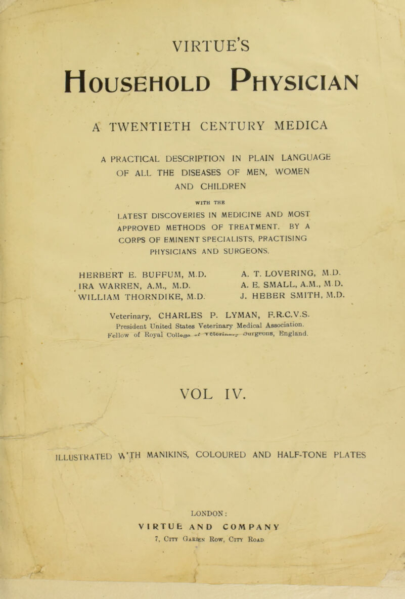 VIRTUE’S Household Physician A TWENTIETH CENTURY MEDICA A PRACTICAL DESCRIPTION IN PLAIN LANGUAGE OF ALL THE DISEASES OF MEN, WOMEN AND CHILDREN WITH THE LATEST DISCOVERIES IN MEDICINE AND MOST APPROVED METHODS OF TREATMENT. BY A CORPS OF EMINENT SPECIALISTS, PRACTISING PHYSICIANS AND SURGEONS. HERBERT E. BUFFUM, M.D. A. T. LOVERING, M.D. IRA WARREN, A.M., M.D. A. E. SMALL, A.M., M.D. WILLIAM THORNDIKE, M.D. J. HEBER SMITH, M.D. Veterinary, CHARLES P. LYMAN, F.R.C.V.S. President United States Veterinary Medical Association. Fellow of Royal College Tetori—ourgeons, England. VOL IV. ILLUSTRATED V\'TH MANIKINS, COLOURED AND HALF-TONE PLATES LONDON: VIRTUE AND COMPANY 7, City Garien Row, City Road