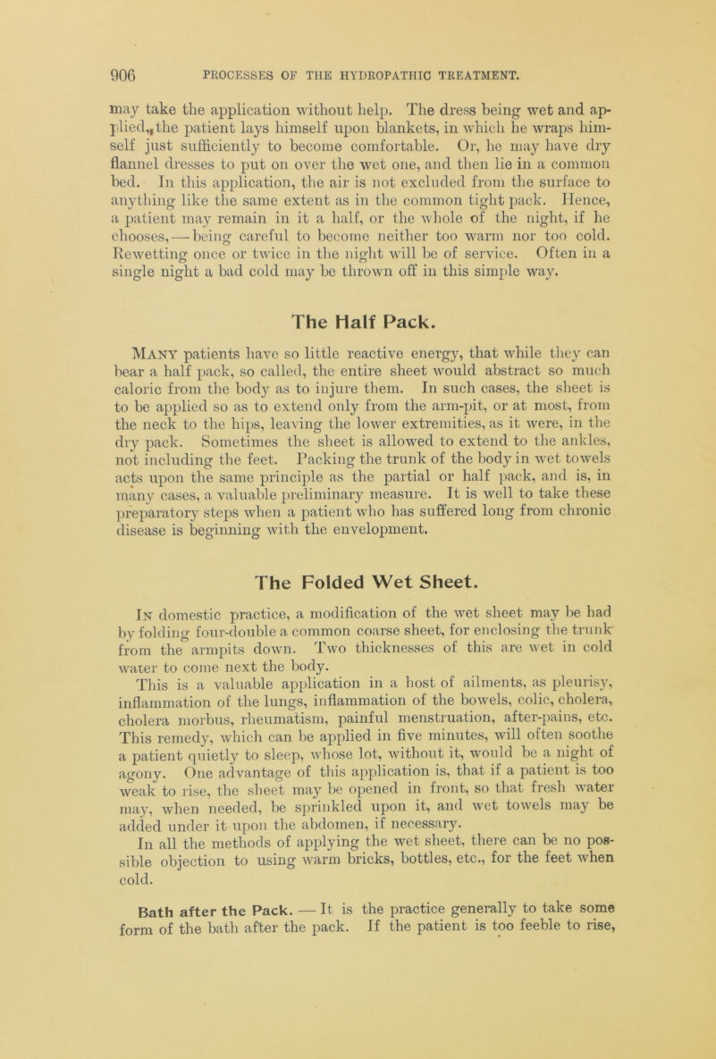 may take the application without help. The dress being wet and ap- plied,, the patient lays himself upon blankets, in which he wraps him- self just sufficiently to become comfortable. Or, he may have dry flannel dresses to put on over the wet one, and then lie in a common bed. In this application, the air is not excluded from the surface to anything like the same extent as in the common tight pack. Hence, a patient may remain in it a half, or the whole of the night, if he chooses, — being careful to become neither too warm nor too cold. Rewetting once or twice in the night will be of service. Often in a single night a bad cold may be thrown off in this simple way. The Half Pack. Many patients have so little reactive energy, that while they can bear a half pack, so called, the entire sheet would abstract so much caloric from the body as to injure them. In such cases, the sheet is to be applied so as to extend only from the arm-pit, or at most, from the neck to the hips, leaving the lower extremities, as it were, in the dry pack. Sometimes the sheet is allowed to extend to the ankles, not including the feet. Packing the trunk of the body in wet towels acts upon the same principle as the partial or half pack, and is, in many cases, a valuable preliminary measure. It is well to take these preparatory steps when a patient who has suffered long from chronic disease is beginning with the envelopment. The Folded Wet Sheet. In domestic practice, a modification of the wet sheet may be had by folding four-double a common coarse sheet, for enclosing the trunk from the armpits down. Two thicknesses of this are wet in cold water to come next the body. This is a valuable application in a host of ailments, as pleuris}r, inflammation of the lungs, inflammation of the bowels, colic, cholera, cholera morbus, rheumatism, painful menstruation, after-pains, etc. This remedy, which can be applied in five minutes, will often soothe a patient quietly to sleep, whose lot, without it, would be a night of agony. One advantage of this application is, that if a patient is too weak to rise, the sheet may be opened in front, so that fresh water may, when needed, be sprinkled upon it, and wet towels may be added under it upon the abdomen, if necessary. In all the methods of applying the wet sheet, there can be no pos- sible objection to using warm bricks, bottles, etc., for the feet when cold. Bath after the Pack. — It is the practice generally to take some form of the bath after the pack. If the patient is too feeble to rise,