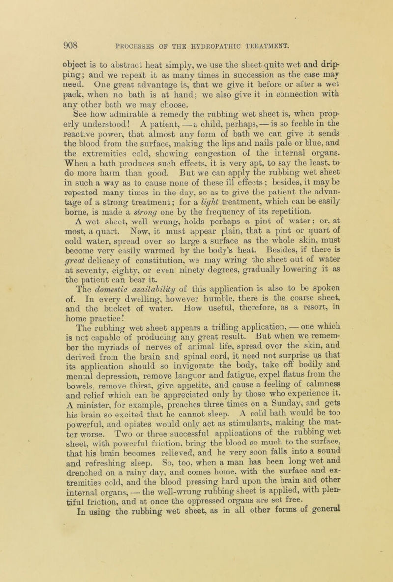 object is to abstract heat simply, we use the sheet quite wet and drip- ping; and we repeat it as many times in succession as the case may need. One great advantage is, that we give it before or after a wet pack, when no bath is at hand; we also give it in connection with any other bath we may choose. See how admirable a remedy the rubbing wet sheet is, when prop- erly understood! A patient, —a child, perhaps, — is so feeble in the reactive power, that almost any form of bath we can give it sends the blood from the surface, making the lips and nails pale or blue, and the extremities cold, showing congestion of the internal organs. When a bath produces such effects, it is very apt, to say the least, to do more harm than good. But we can apply the rubbing wet sheet in such a way as to cause none of these ill effects; besides, it may be repeated many times in the day, so as to give the patient the advan- tage of a strong treatment; for a light treatment, which can be easily borne, is made a strong one by the frequency of its repetition. A wet sheet, well wrung, holds perhaps a pint of water; or, at most, a quart. Now, it must appear plain, that a pint or quart of cold water, spread over so large a surface as the whole skin, must become very easily warmed by the body’s heat. Besides, if there is great delicacy of constitution, we may wring the sheet out of water at seventy, eighty, or even ninety degrees, gradually lowering it as the patient can bear it. The domestic availability of this application is also to be spoken of. In every dwelling, however humble, there is the coarse sheet, and the bucket of water. How useful, therefore, as a resort, in home practice! The rubbing wet sheet appears a trifling application, — one which is not capable of producing any great result. But when we remem- ber the myriads of nerves of animal life, spread over the skin, and derived from the brain and spinal cord, it need not surprise us that its application should so invigorate the body, take off bodily and mental depression, remove languor and fatigue, expel flatus from the bowels, remove thirst, give appetite, and cause a feeling of calmness and relief which can be appreciated only by those who experience it. A minister, for example, preaches three times on a Sunday, and gets his brain so excited that he cannot sleep. A cold bath would be too powerful, and opiates would only act as stimulants, making the mat- ter worse. Two or three successful applications of the rubbing wet sheet, with powerful friction, bring the blood so much to the surface, that his brain becomes relieved, and he very soon falls into a sound and refreshing sleep. So, too, when a man has been long wet and drenched on a rainy day, and comes home, with the surface and ex- tremities cold, and the blood pressing hard upon the brain and other internal organs, — the well-wrung rubbing sheet is applied, with plen- tiful friction, and at once the oppressed organs are set free. In using the rubbing wet sheet, as in all other forms of general