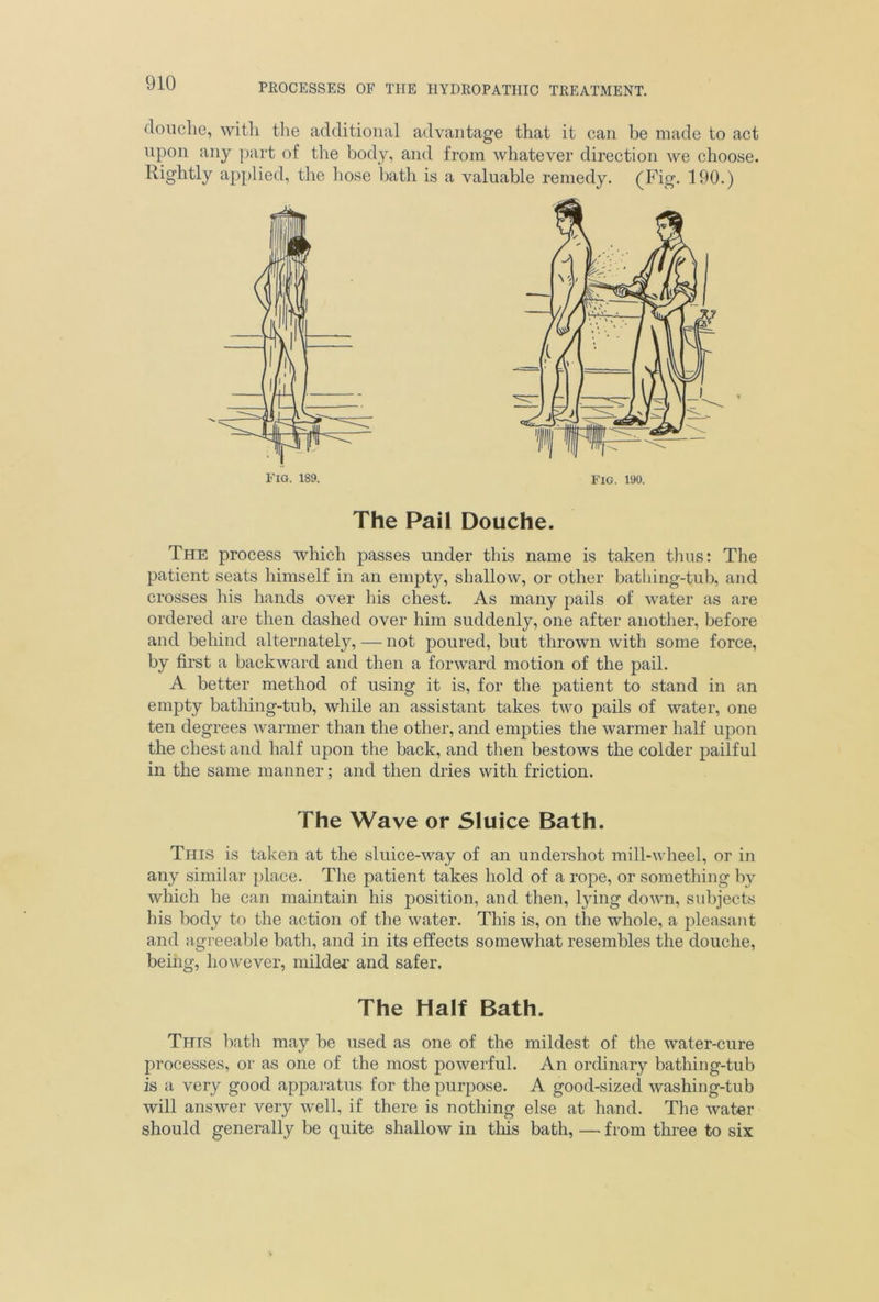 douche, with the additional advantage that it can be made to act upon any part of the body, and from whatever direction we choose. Rightly applied, the hose bath is a valuable remedy. (Fig. 190.) The Pail Douche. The process which passes under this name is taken thus: The patient seats himself in an empty, shallow, or other bathing-tub, and crosses his hands over his chest. As many pails of water as are ordered are then dashed over him suddenly, one after another, before and behind alternately, — not poured, but thrown with some force, by first a backward and then a forward motion of the pail. A better method of using it is, for the patient to stand in an empty bathing-tub, while an assistant takes two pails of water, one ten degrees warmer than the other, and empties the warmer half upon the chest and half upon the back, and then bestows the colder pailful in the same manner; and then dries with friction. The Wave or Sluice Bath. This is taken at the sluice-way of an undershot mill-wheel, or in any similar place. The patient takes hold of a rope, or something by which he can maintain his position, and then, lying down, subjects his body to the action of the water. This is, on the whole, a pleasant and agreeable bath, and in its effects somewhat resembles the douche, being, however, milder and safer. The Half Bath. This bath may be used as one of the mildest of the water-cure processes, or as one of the most powerful. An ordinary bathing-tub is a very good apparatus for the purpose. A good-sized washing-tub will answer very well, if there is nothing else at hand. The water should generally be quite shallow in this bath, —- from three to six