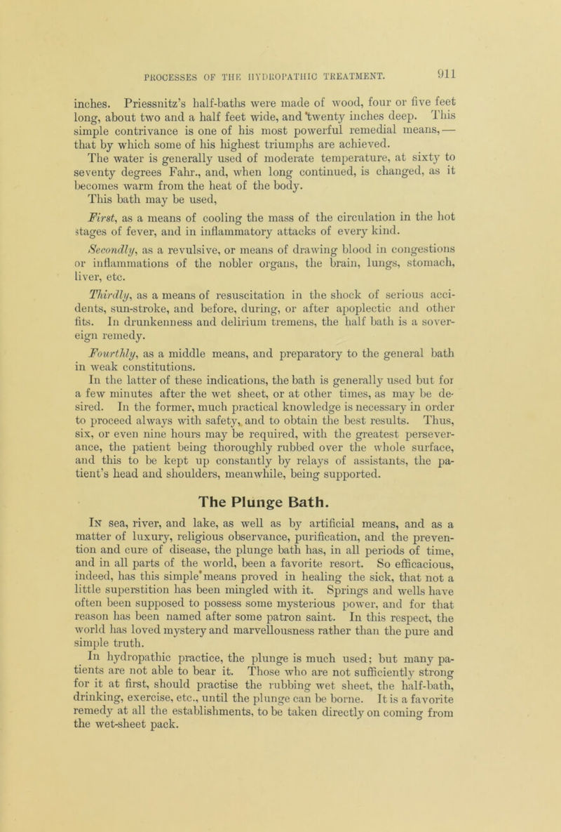 inches. Priessnitz’s half-baths were made of wood, four or five feet long, about two and a half feet wide, and ’twenty inches deep. This simple contrivance is one of his most powerful remedial means,— that by which some of his highest triumphs are achieved. The water is generally used of moderate temperature, at sixty to seventy degrees Fahr., and, when long continued, is changed, as it becomes warm from the heat of the body. This bath may be used, First, as a means of cooling the mass of the circulation in the hot stages of fever, and in inflammatory attacks of every kind. Secondly, as a revulsive, or means of drawing blood in congestions or inflammations of the nobler organs, the brain, lungs, stomach, liver, etc. Thirdly, as a means of resuscitation in the shock of serious acci- dents, sun-stroke, and before, during, or after apoplectic and other fits. In drunkenness and delirium tremens, the half bath is a sover- eign remedy. Fourthly, as a middle means, and preparatory to the general bath in weak constitutions. In the latter of these indications, the bath is generally used but for a few minutes after the wet sheet, or at other times, as may be de- sired. In the former, much practical knowledge is necessary in order to proceed always with safety, and to obtain the best results. Thus, six, or even nine hours may be required, with the greatest persever- ance, the patient being thoroughly rubbed over the whole surface, and this to be kept up constantly by relays of assistants, the pa- tient’s head and shoulders, meanwhile, being supported. The Plunge Bath. In sea, river, and lake, as well as by artificial means, and as a matter of luxury, religious observance, purification, and the preven- tion and cure of disease, the plunge bath has, in all periods of time, and in all parts of the world, been a favorite resort. So efficacious, indeed, has this simple'means proved in healing the sick, that not a little superstition has been mingled with it. Springs and wells have often been supposed to possess some mysterious power, and for that reason has been named after some patron saint. In this respect, the world has loved mystery and marvellousness rather than the pure and simple truth. In hydropathic practice, the plunge is much used; but many pa- tients are not able to bear it. Those who are not sufficiently strong for it at first, should practise the rubbing wet sheet, the half-bath, drinking, exercise, etc., until the plunge can be borne. It is a favorite remedy at all the establishments, to be taken directly on coming from the wet-slieet pack.