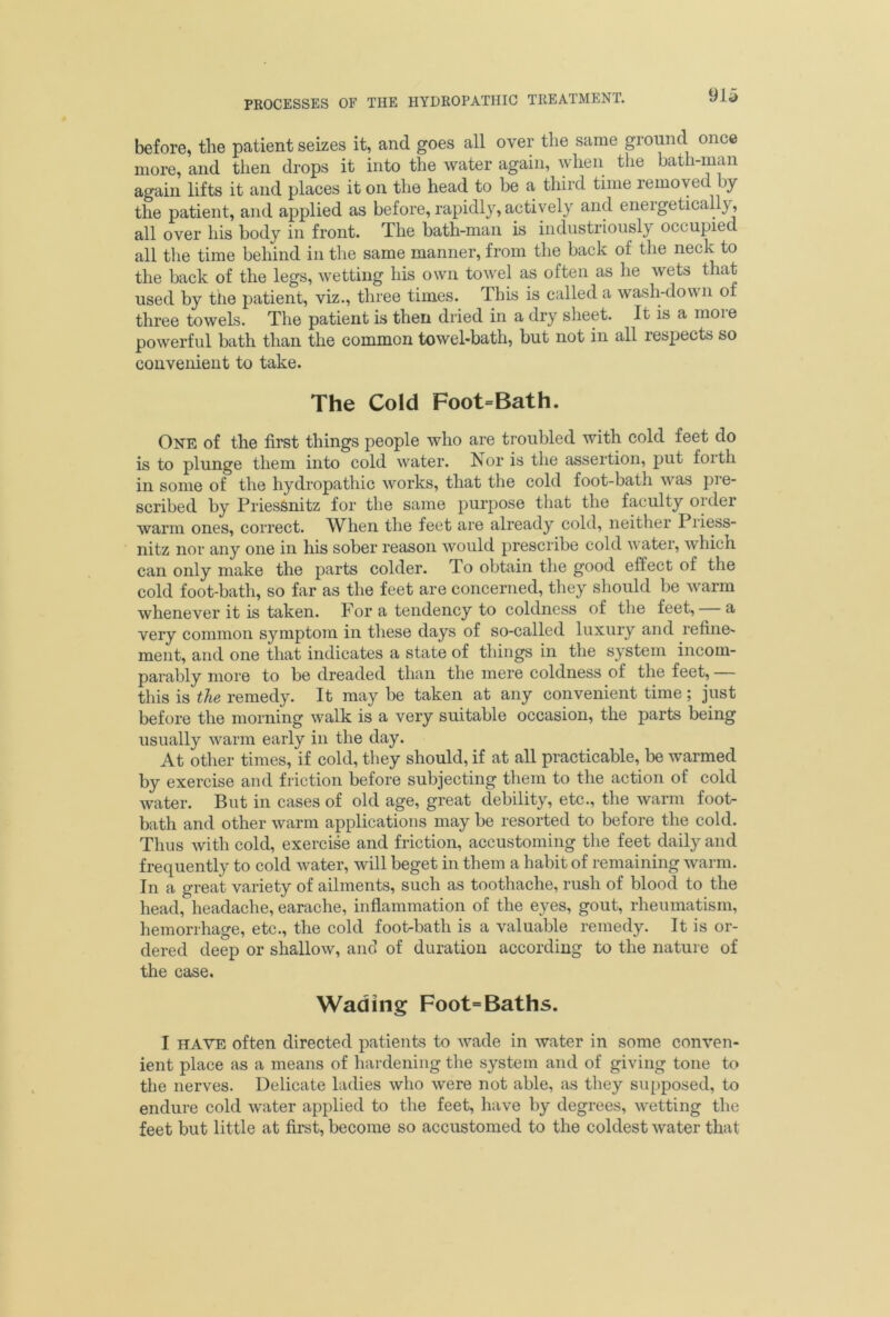 before, the patient seizes it, and goes all over the same ground once more, and then drops it into the water again, when the bath-man again lifts it and places it on the head to be a third time removed by the patient, and applied as before, rapidly, actively and eneigetica \, all over his body in front. The bath-man is industriously occupied all the time behind in the same manner, from the back of the neck to the back of the legs, wetting his own towel as often as he wets that used by the patient, viz., three times. This is called a wash-down of three towels. The patient is then dried in a dry sheet. It is a inoie powerful bath than the common towel-bath, but not in all respects so convenient to take. The Cold Foot=Bath. One of the first things people who are troubled with cold feet do is to plunge them into cold water. Nor is the assertion, put forth in some of the hydropathic works, that the cold foot-bath was pie- scribed by Priessnitz for the same purpose that the faculty older warm ones, correct. When the feet are already cold, neither Priess- nitz nor any one in his sober reason would prescribe cold aa ater, which can only make the parts colder, do obtain the good effect of the cold foot-bath, so far as the feet are concerned, they should be warm whenever it is taken. For a tendency to coldness of the feet, a very common symptom in these days of so-called luxury and refine' ment, and one that indicates a state of things in the system incom- parably more to be dreaded than the mere coldness of the feet, — this is the remedy. It may be taken at any convenient time; just before the morning walk is a very suitable occasion, the parts being usually warm early in the day. At other times, if cold, they should, if at all practicable, be warmed by exercise and friction before subjecting them to the action of cold water. But in cases of old age, great debility, etc., the warm foot- bath and other warm applications may be resorted to before the cold. Thus with cold, exercise and friction, accustoming the feet daily and frequently to cold water, will beget in them a habit of remaining warm. In a great variety of ailments, such as toothache, rush of blood to the head, headache, earache, inflammation of the eyes, gout, rheumatism, hemorrhage, etc., the cold foot-bath is a valuable remedy. It is or- dered deep or shallow, and of duration according to the nature of the case. Wading Foot= Baths. I have often directed patients to Avade in water in some conven- ient place as a means of hardening the system and of giving tone to the nerves. Delicate ladies who were not able, as they supposed, to endure cold water applied to the feet, have by degrees, Avetting the feet but little at first, become so accustomed to the coldest Avater that