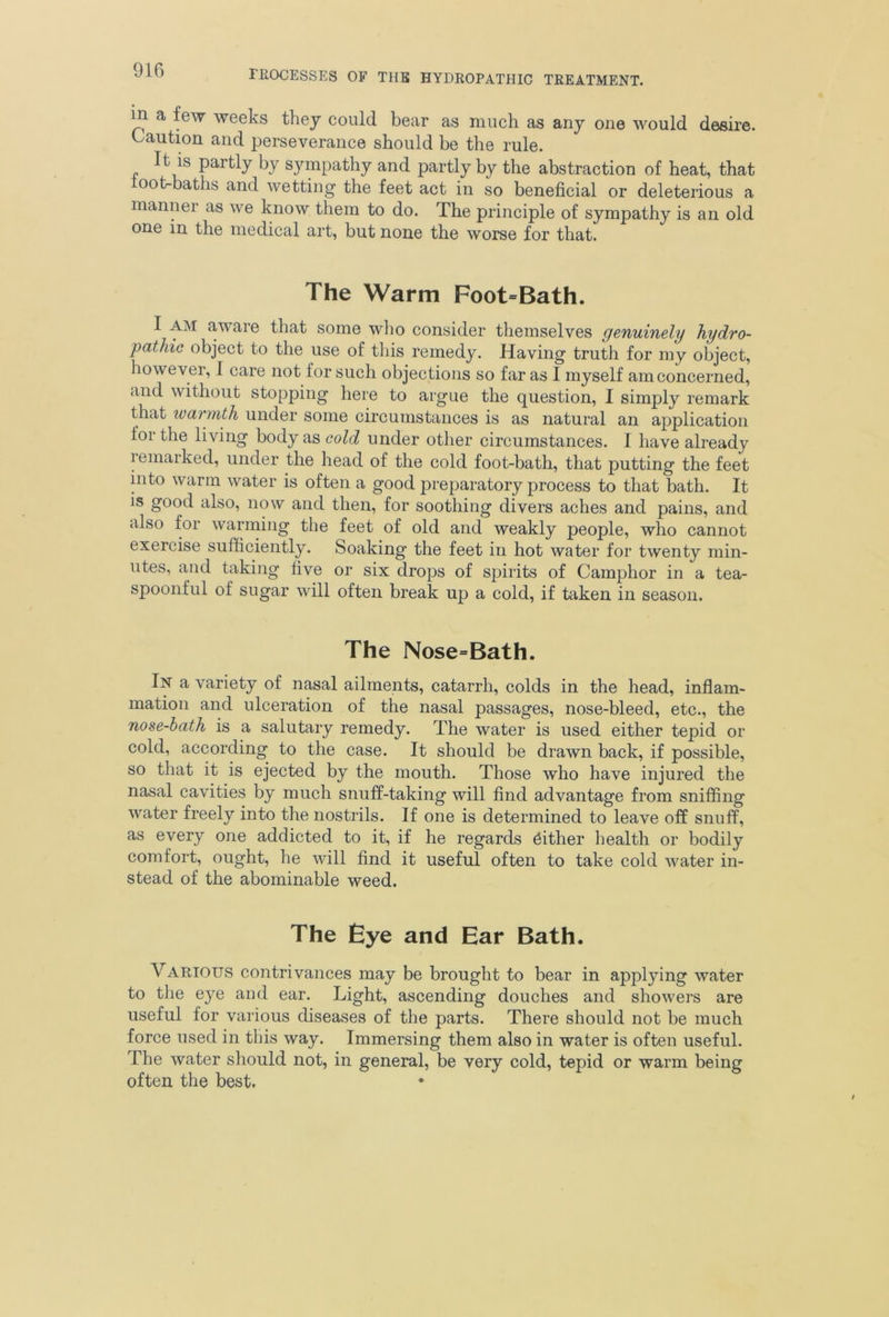 in a few weeks they could bear as much as any on© would desire. Caution and perseverance should be the rule. It is partly by sympathy and partly by the abstraction of heat, that loot-baths and wetting the feet act in so beneficial or deleterious a manner as we know them to do. The principle of sympathy is an old one in the medical art, but none the worse for that. The Warm Foot=Bath. I AM aware that some who consider themselves genuinely hydro- pathic object to the use of this remedy. Having truth for my object, however, I care not for such objections so far as I myself am concerned, and without stopping here to argue the question, I simply remark that warmth under some circumstances is as natural an application lor the li ving body as cold under other circumstances. I have already Remarked, under the head of the cold foot-bath, that putting the feet into warm water is often a good preparatory process to that bath. It is good also, now and then, for soothing divers aches and pains, and also for warming the feet of old and weakly people, who cannot exercise sufficiently. Soaking the feet in hot water for twenty min- utes, and taking five or six drops of spirits of Camphor in a tea- spoonful of sugar will often break up a cold, if taken in season. The Nose=Bath. In a variety of nasal ailments, catarrh, colds in the head, inflam- mation and ulceration of the nasal passages, nose-bleed, etc., the nose-bath is a salutary remedy. The water is used either tepid or cold, according to the case. It should be drawn back, if possible, so that it is ejected by the mouth. Those who have injured the nasal cavities by much snuff-taking will find advantage from sniffing water freely into the nostrils. If one is determined to leave off snuff, as every one addicted to it, if he regards either health or bodily comfort, ought, he will find it useful often to take cold water in- stead of the abominable weed. The Eye and Ear Bath. Various contrivances may be brought to bear in applying water to the eye and ear. Light, ascending douches and showers are useful for various diseases of the parts. There should not be much force used in this way. Immersing them also in water is often useful. The water should not, in general, be very cold, tepid or warm being often the best.