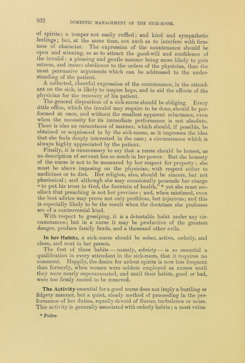 DOMESTIC MANAGEMENT OF THE SICK-KOOM. of spirits; a temper not easily ruffled; and kind and sympathetic feelings; but, at the same time, not such as to interfere with firm- ness of character. The expression of the countenance should be open and winning, so as to attract the good-will and confidence of the invalid: a pleasing and gentle manner being more likely to gain esteem, and insure obedience to the orders of the physician, than the most persuasive arguments which can be addressed to the under- standing of the patient. A collected, cheerful expression of the countenance, in the attend- ant on the sick, is likely to inspire hope, and to aid the efforts of the physician for the recovery of his patient. ihe general disposition of a sick-nurse should be obliging. Every little office, which the invalid may require to be done, should be per- formed at once, and without the smallest apparent reluctance, even when the necessity for its immediate performance is not absolute. There is also an earnestness of manner, which should, if possible, be obtained or acquiesced in by the sick-nurse, as it impresses the idea that she feels deeply interested in the case; a circumstance which is always highly appreciated by the patient. Finally, it is unnecessary to say that a nurse should be honest, as no description of servant has so much in her power. But the honesty of the nurse is not to be measured by her respect for property ; she must be above imposing on the physician, with respect either to medicines or to diet, tier religion, also, should be sincere, but not Pharisaical; and although she may occasionally persuade her charge “ to put Iris trust in God, the fountain of health,” * yet she must rec- ollect that preaching is not her province; and, when mistimed, even the best advice may prove not only profitless, but injurious; and this is especially likely to be the result when the doctrines she professes are of a controversial kind. With respect to gossiping, it is a detestable habit under any cir- cumstances ; but in a nurse it may be productive of the greatest danger, produce family feuds, and a thousand other evils. In her Habits, a sick-nurse should be sober, active, orderly, and clean, and neat in her person. The first of these habits — namely, sobriety — is so essential a qualification in every attendant in the sick-room, that it requires no comment. Happily, the desire for ardent spirits is now less frequent than formerly, when women were seldom employed as nurses until they were nearly superannuated, and until their habits, good or bad, were too firmly rooted to be removed. The Activity essential for a good nurse does not imply a bustling or fidgety manner, but a quiet, steady method of proceeding in the per- formance of her duties, equally devoid of fluster, turbulence or noise. This activity is generally associated with orderly habits; a most valua- * Fuller.