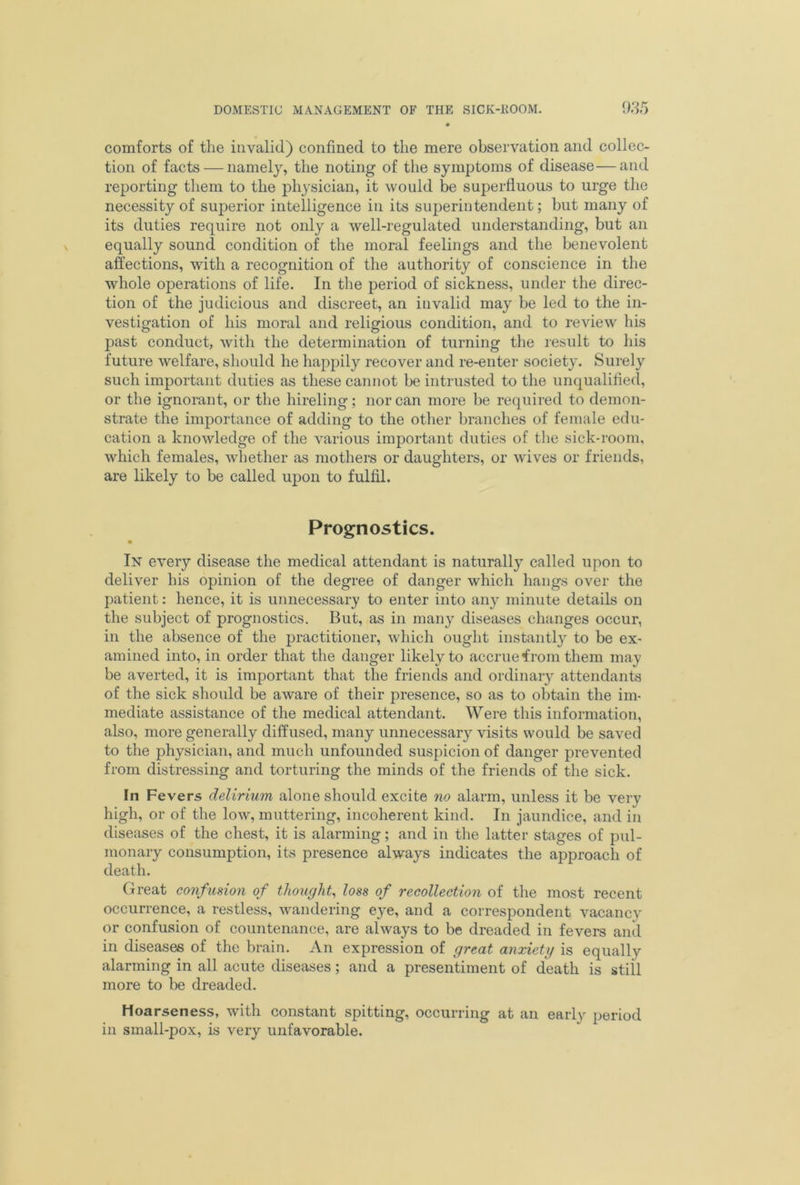 comforts of the invalid) confined to the mere observation and collec- tion of facts — namely, the noting of the symptoms of disease—and reporting them to the physician, it would be superfluous to urge the necessity of superior intelligence in its superintendent; but many of its duties require not only a well-regulated understanding, but an equally sound condition of the moral feelings and the benevolent affections, with a recognition of the authority of conscience in the whole operations of life. In the period of sickness, under the direc- tion of the judicious and discreet, an invalid may be led to the in- vestigation of his moral and religious condition, and to review his past conduct, with the determination of turning the result to his future welfare, should he happily recover and re-enter society. Surely such important duties as these cannot be intrusted to the unqualified, or the ignorant, or the hireling; nor can more be required to demon- strate the importance of adding to the other branches of female edu- cation a knowledge of the various important duties of the sick-room, which females, whether as mothers or daughters, or wives or friends, are likely to be called upon to fulfil. Prognostics. In every disease the medical attendant is naturally called upon to deliver his opinion of the degree of danger which hangs over the patient: hence, it is unnecessary to enter into any minute details on the subject of prognostics. But, as in many diseases changes occur, in the absence of the practitioner, which ought instantly to be ex- amined into, in order that the danger likely to accrue from them may be averted, it is important that the friends and ordinary attendants of the sick should be aware of their presence, so as to obtain the im- mediate assistance of the medical attendant. Were this information, also, more generally diffused, many unnecessary visits would be saved to the physician, and much unfounded suspicion of danger prevented from distressing and torturing the minds of the friends of the sick. In Fevers delirium alone should excite no alarm, unless it be very high, or of the low, muttering, incoherent kind. In jaundice, and in diseases of the chest, it is alarming; and in the latter stages of pul- monary consumption, its presence always indicates the approach of death. Great confusion of thought, loss of recollection of the most recent occurrence, a restless, wandering eye, and a correspondent vacancy or confusion of countenance, are always to be dreaded in fevers and in diseases of the brain. An expression of great anxiety is equally alarming in all acute diseases; and a presentiment of death is still more to be dreaded. Hoarseness, with constant spitting, occurring at an early period in small-pox, is very unfavorable.