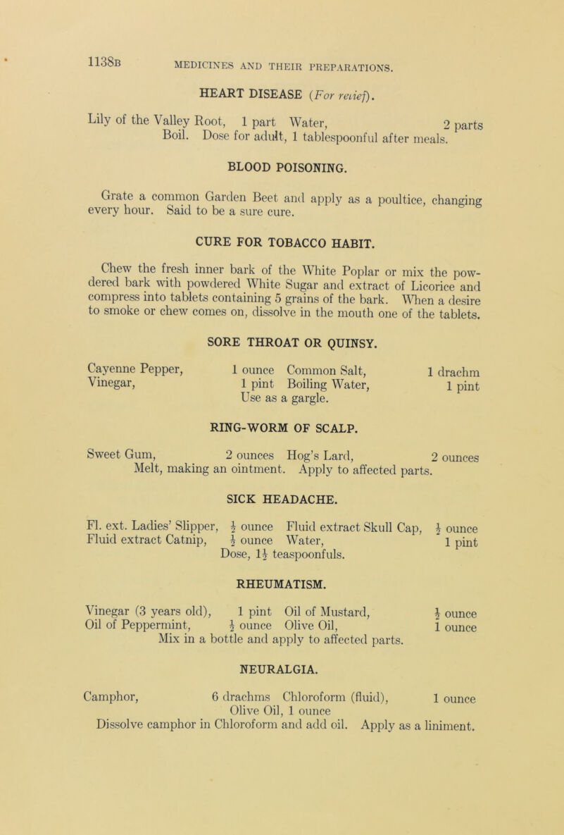 HEART DISEASE (For relief). Lily of the Valley Root, 1 part Water, 2 parts Boil. Dose for aduit, 1 tablespoonful after meals. BLOOD POISONING. Gi ate a common Garden Beet and apply as a poultice, changing every hour. Said to be a sure cure. CURE FOR TOBACCO HABIT. Chew the fresh inner bark of the White Poplar or mix the pow- dered bark with powdered White Sugar and extract of Licorice and compiess into tablets containing 5 grains of the bark. When a desire to smoke or chew comes on, dissolve in the mouth one of the tablets. SORE THROAT OR QUINSY. Cayenne Pepper, 1 ounce Common Salt, 1 drachm Vinegar, 1 pint Boiling Water, 1 pint Use as a gargle. RING-WORM OF SCALP. Sweet Gum, 2 ounces Hog’s Lard, 2 ounces Melt, making an ointment. Apply to affected parts. SICK HEADACHE. FI. ext. Ladies’ Slipper, ^ ounce Fluid extract Skull Cap, Fluid extract Catnip, \ ounce Water, Dose, 1J teaspoonfuls. RHEUMATISM. Vinegar (3 years old), 1 pint Oil of Mustard, Oil of Peppermint, % ounce Olive Oil, Mix in a bottle and apply to affected parts. NEURALGIA. Olive Oil, 1 ounce Dissolve camphor in Chloroform and add oil. Apply as a liniment. i ounce 1 pint | ounce 1 ounce