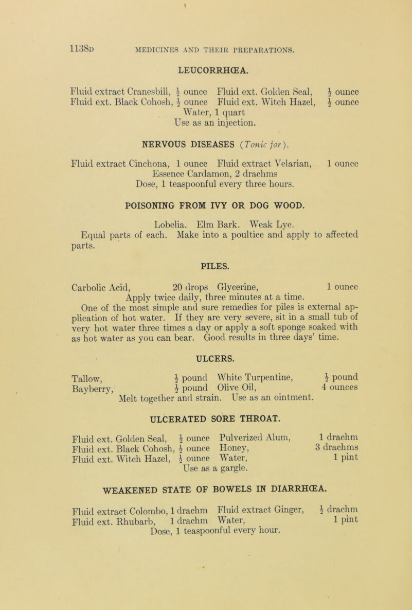 LEUCORRHGEA. Fluid extract Cranesbill, \ ounce Fluid ext. Golden Seal, \ ounce Fluid ext. Black Cohosh, \ ounce Fluid ext. Witch Hazel, \ ounce Water, 1 quart Use as an injection. NERVOUS DISEASES {Tonic for). Fluid extract Cinchona, 1 ounce Fluid extract Velarian, 1 ounce Essence Cardamon, 2 drachms Dose, 1 teaspoonful every three hours. POISONING FROM IVY OR DOG WOOD. Lobelia. Elm Bark. Weak Lye. Equal parts of each. Make into a poultice and apply to affected parts. PILES. Carbolic Acid, 20 drops Glycerine, 1 ounce Apply twice daily, three minutes at a time. One of the most simple and sure remedies for piles is external ap- plication of hot water. If they are very severe, sit in a small tub of very hot water three times a day or apply a soft sponge soaked with as hot water as you can bear. Good results in three days’ time. ULCERS. Tallow, h pound White Turpentine, \ pound Bay berry, b pound Olive Oil, 4 ounces Melt together and strain. Use as an ointment. ULCERATED SORE THROAT. Fluid ext. Golden Seal, \ ounce Pulverized Alum, 1 drachm Fluid ext. Black Cohosh, \ ounce Honey, 3 drachms Fluid ext. Witch Hazel, \ ounce Water, 1 pint Use as a gargle. WEAKENED STATE OF BOWELS IN DIARRHOEA. Fluid extract Colombo, 1 drachm Fluid extract Ginger, b drachm Fluid ext. Rhubarb, 1 drachm Water, 1 pint Dose, 1 teaspoonful every hour.