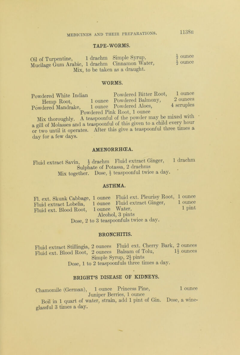 TAPE-WORMS. Oil of Turpentine, 1 drachm Simple Syrup, Mucilage Gum Arabic, 1 drachm Cinnamon Water, Mix, to be taken as a draught. 113Se \ ounce £ ounce WORMS. Powdered White Indian Powdered Bitter Root, 1 ounce Hemp Root, 1 ounce Powdered Balmony, 2 ounces Powdered Mandrake, 1 ounce Powdered Aloes, 4 scruples Powdered Pink Root, 1 ounce Mix thoroughly. A teaspoonful of the powder may be mixed with a gill of Molasses and a teaspoonful of this given to a child every hour or two until it operates. After this give a teaspoonful three times a day for a few days. AMENORRHCEA. Fluid extract Savin, £• drachm Fluid extract Ginger, 1 drachm Sulphate of Potassa, 2 drachms Mix together. Dose, h teaspoonful twice a day. ASTHMA. FI. ext. Skunk Cabbage, 1 ounce Fluid ext. Pleurisy Root, 1 ounce Fluid extract Lobelia, 1 Ounce Fluid extract Ginger, 1 ounce Fluid ext. Blood Root, 1 ounce Water, 1 pint Alcohol, 3 pints Dose, 2 to 3 teaspoonfuls twice a day. BRONCHITIS. Fluid extract Stillingia, 2 ounces Fluid ext. Cherry Bark, 2 ounces Fluid ext. Blood Root, 2 ounces Balsam of Tolu, H ounces Simple Syrup, 2\ pints Dose, 1 to 2 teaspoonfuls three times a day. BRIGHT’S DISEASE OF KIDNEYS. Chamomile (German), 1 ounce Princess Pine, 1 ounce Juniper Berries, 1 ounce Boil in 1 quart of water, strain, add 1 pint of Gin. Dose, a wine-