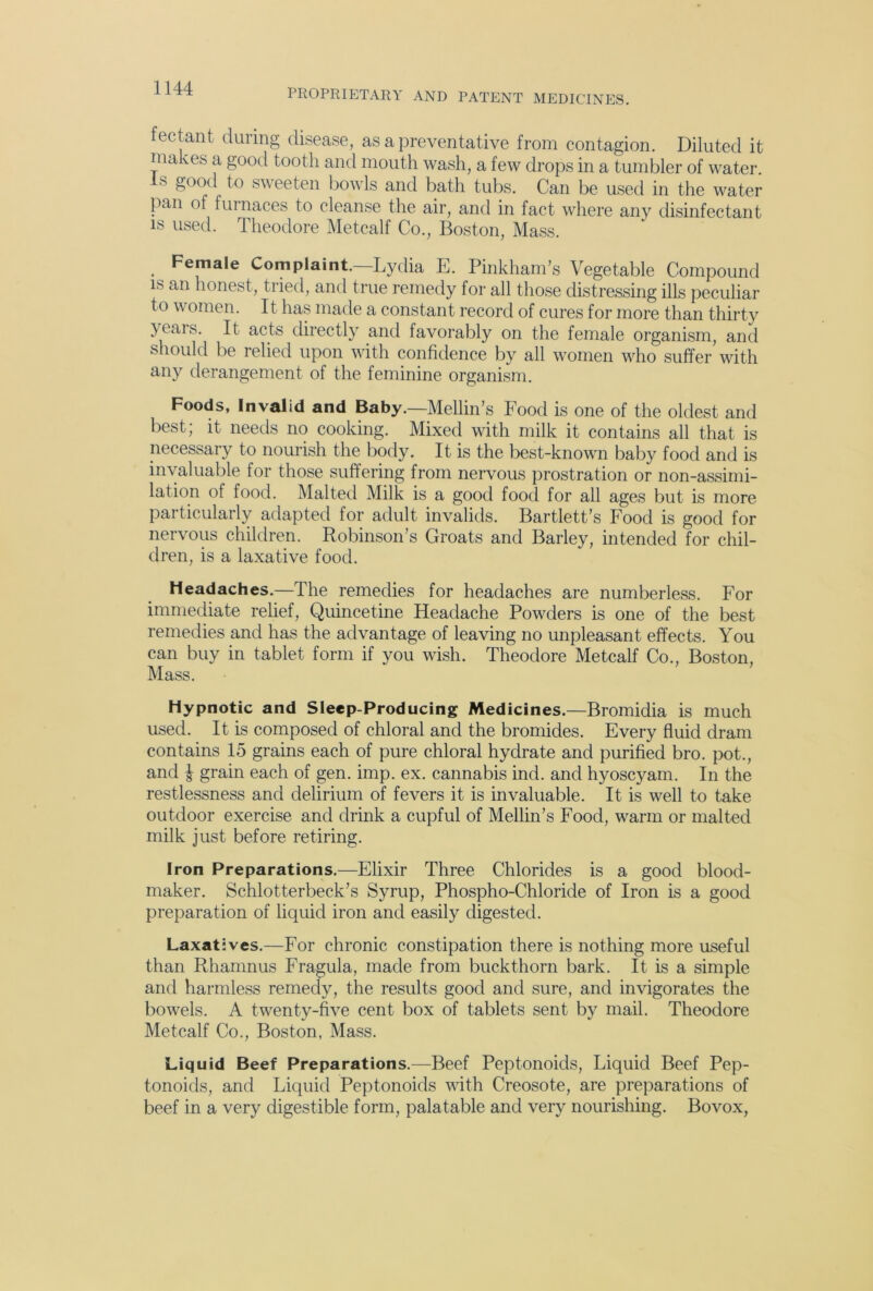 fectant during disease, as a preventative from contagion. Diluted it makes a good tooth and mouth wash, a few drops in a tumbler of water, s good to sweeten bowls and bath tubs. Can be used in the water pan of furnaces to cleanse the air, and in fact where any disinfectant is used. Theodore Metcalf Co., Boston, Mass. . Female Complaint.—Lydia E. Pinkham’s Vegetable Compound is an honest, tried, and true remedy for all those distressing ills peculiar to women. It has made a constant record of cures for more than thirty yeais. It acts directly and favorably on the female organism, and should be relied upon with confidence by all women who suffer with any derangement of the feminine organism. Foods, Invalid and Baby.—Mellin’s Food is one of the oldest and best; it needs no cooking. Mixed with milk it contains all that is necessary to nourish the body. It is the best-known baby food and is invaluable for those suffering from nervous prostration or non-assimi- lation of food. Malted Milk is a good food for all ages but is more particularly adapted for adult invalids. Bartlett’s Food is good for nervous children. Robinson’s Groats and Barley, intended for chil- dren, is a laxative food. Headaches.—The remedies for headaches are numberless. For immediate relief, Quincetine Headache Powders is one of the best remedies and has the advantage of leaving no unpleasant effects. You can buy in tablet form if you wish. Theodore Metcalf Co., Boston, Mass. Hypnotic and Sleep-Producing Medicines.—Bromidia is much used. It is composed of chloral and the bromides. Every fluid dram contains 15 grains each of pure chloral hydrate and purified bro. pot., and £ grain each of gen. imp. ex. cannabis ind. and hyoscyam. In the restlessness and delirium of fevers it is invaluable. It is well to take outdoor exercise and drink a cupful of Mellin’s Food, warm or malted milk just before retiring. Iron Preparations.—Elixir Three Chlorides is a good blood- maker. Schlotterbeck’s Syrup, Phospho-Chloride of Iron is a good preparation of liquid iron and easily digested. Laxatives.—For chronic constipation there is nothing more useful than Rhamnus Fragula, made from buckthorn bark. It is a simple and harmless remedy, the results good and sure, and invigorates the bowels. A twenty-five cent box of tablets sent by mail. Theodore Metcalf Co., Boston, Mass. Liquid Beef Preparations.—Beef Peptonoids, Liquid Beef Pep- tonoids, and Liquid Peptonoids with Creosote, are preparations of beef in a very digestible form, palatable and very nourishing. Bovox,