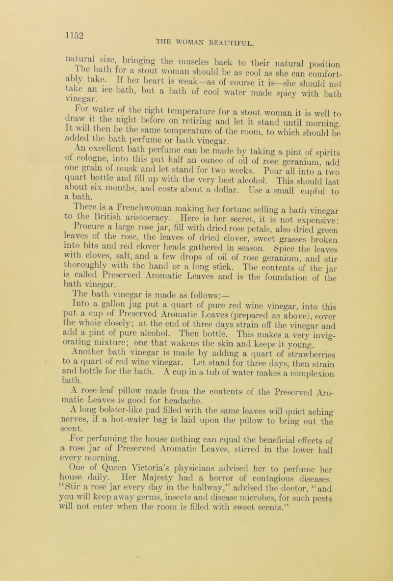 THE WOMAN BEAUTIFUL. imtural size bringing the muscles back to their natural position 10 bath tor a stout woman should be as cool as she can comfort- ai} ave. hei heart is weak—as of course it is—she should not 1. e an ice bath, but a bath of cool water made spicy with bath 1 or water of the right temperature for a stout woman it is well to draw it the night before on retiring and let it stand until morning, it wilt then be the same temperature of the room, to which should be added the bath perfume or bath vinegar. An excellent bath perfume can be made by taking a pint of spirits o c<a°gne, into this put half an ounce of oil of rose, geranium add one grain of musk and let stand for two weeks. Pour all into a two quart bottle and fill up with the very best alcohol. This should last about six months, and costs about a dollar. Use a small cupful to a bath. There is a Frenchwoman making her fortune selling a bath vinegar to the British aristocracy. Here is her secret, it is not expensive- Procure a large rose jar, fill with dried rose petals, also dried green leaves of the rose, the leaves of dried clover, sweet grasses broken into bits and red clover heads gathered in season. Spice the leaves with cloves, salt, and a few drops of oil of rose geranium, and stir thoroughly with the hand or a long stick. The contents of the jar is called Preserved Aromatic Leaves and is the foundation of the bath vinegar. The bath vinegar is made as follows:— Into a gallon jug put a quart of pure red wine vinegar, into this put a cup of Preserved Aromatic Leaves (prepared as above), cover the whole closely; at the end of three days strain off the vinegar and add a pint, of pure alcohol. Then bottle. This makes a very invig- orating mixture; one that wakens the skin and keeps it young. Another bath vinegar is made by adding a quart of strawberries to a quart of red wine vinegar. Let stand for three days, then strain and bottle for the bath. A cup in a tub of water makes a complexion bath. A. rose-leaf pillow made from the contents of the Preserved Aro- matic Leaves is good for headache. A long bolster-like pad filled with the same leaves will quiet aching nerves, if a hot-water bag is laid upon the pillow to bring out the scent. For perfuming the house nothing can equal the beneficial effects of a rose jar of Preserved Aromatic Leaves, stirred in the lower hall every morning. One of Queen Victoria’s physicians advised her to perfume her house daily. Tier Majesty had a horror of contagious diseases. “Stir a rose jar every day in the hallway,” advised the doctor, “and you will keep away germs, insects and disease microbes, for such pests will not enter when the room is filled with sweet scents.”