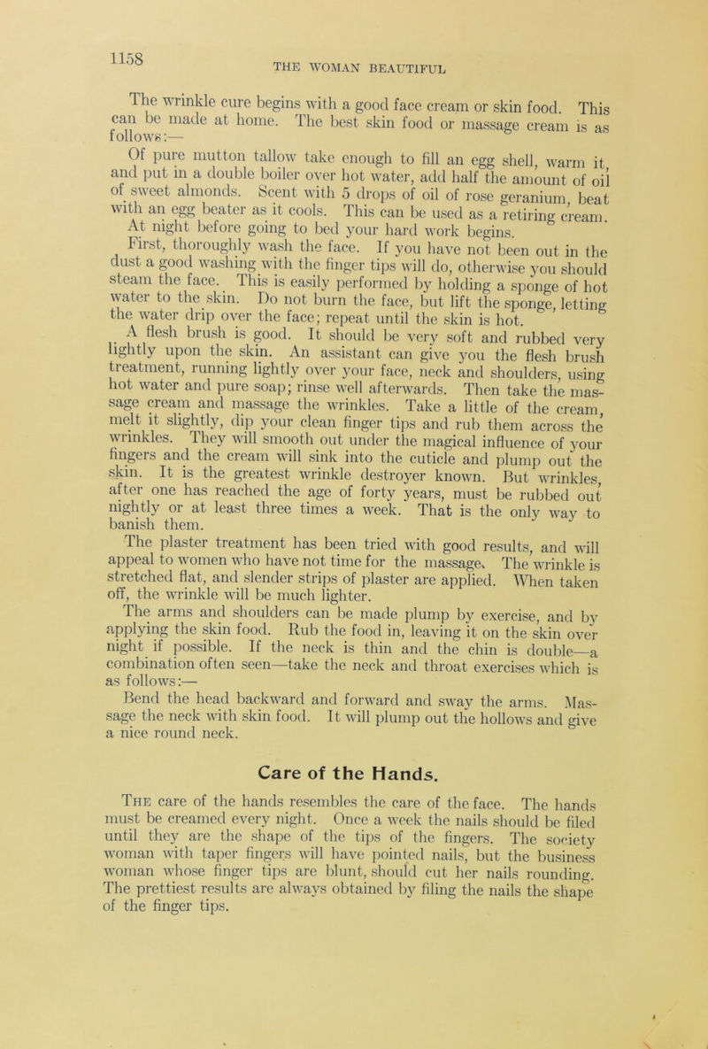 THE WOMAN BEAUTIFUL The wrinkle cure begins with a good face cream or skin food. This can be made at home. The best skin food or massage cream is as t ollows:— Of pure mutton tallow take enough to fill an egg shell, warm it and put in a double boiler over hot water, add half the amount of oil of sweet almonds. Scent with 5 drops of oil of rose geranium beat with an egg beater as it cools. This can be used as a retiring cream. At night befoie going to bed your hard work begins. First, thoroughly wash the face. If you have not been out in the dust a good washing with the finger tips will do, otherwise you should steam the face.. This is easily performed by holding a sponge of hot water to the skin. Do not burn the face, but lift the sponge letting the water drip over the face; repeat until the skin is hot. A flesh brush is good. It should be very soft and rubbed very lightly upon the skin. An assistant can give you the flesh brush treatment, running lightly over your face, neck and shoulders using hot water and pure soap; rinse well afterwards. Then take the mas- sage cream and massage the wrinkles. Take a little of the cream, melt it slightly, dip your clean finger tips and rub them across the’ wrinkles. They will smooth out under the magical influence of your tingei s and the cream will sink into the cuticle and plump out the skin. It is the gieatest wrinkle destroyer known. But wrinkles after one has reached the age of forty years, must be rubbed out nightly oi at least three times a week. That is the only way to banish them. The plaster treatment has been tried with good results, and will appeal to women who have not time for the massagei The wrinkle is stretched flat, and slender strips of plaster are applied. When taken off, the wrinkle will be much lighter. The arms and shoulders can be made plump by exercise, and by applying the skin food. Rub the food in, leaving it on the skin over night if possible. If the neck is thin and the chin is double—a combination often seen—take the neck and throat exercises which is as follows:— Bend the head backward and forward and sway the arms. Mas- sage the neck with skin food. It will plump out the hollows and give a nice round neck. Care of the Hands. The care of the hands resembles the care of the face. The hands must be creamed every night. Once a week the nails should be filed until they are the shape of the tips of the fingers. The society woman with taper fingers will have pointed nails, but the business woman whose finger tips are blunt, should cut her nails rounding. The prettiest results are always obtained by filing the nails the shape of the finger tips.
