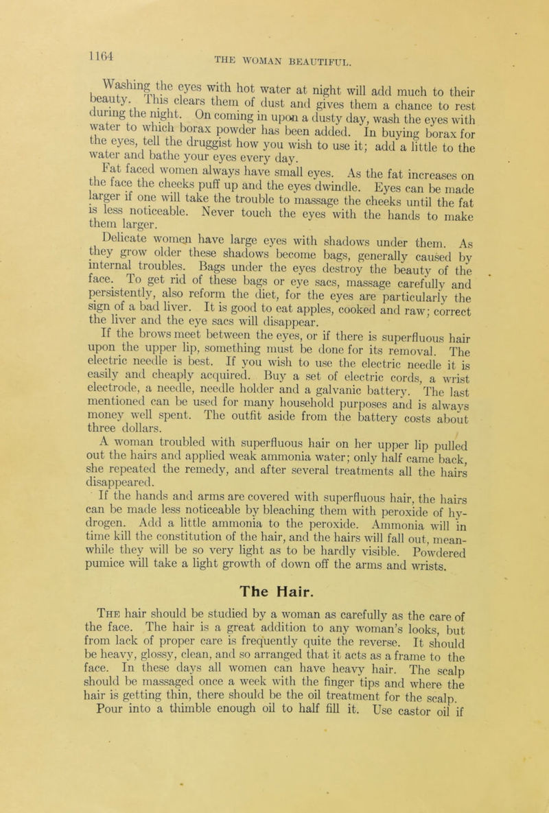 THE WOMAN BEAUTIFUL. Kaonfir rpl ’ Jl water at night will add much to their eau y I his clears them of dust and gives them a chance to rest during the night On coming in upon a dusty day, wash the eyes with water to w uch borax powder has been added. In buying borax for the eyes, tell the druggist how you wish to use it; add a little to the watei and bathe your eyes every day. Fat faced women always have small eyes. As the fat increases on the lace the cheeks puff up and the eyes dwindle. Eyes can be made larger it one will take the trouble to massage the cheeks until the fat is less noticeable. Never touch the eyes with the hands to make them larger. Delicate women have large eyes with shadows under them. As they grow older these shadows become bags, generally caused by internal troubles. Bags under the eyes destroy the beauty of the face. To get rid ot^ these bags or eye sacs, massage carefully and persistently, also reform the diet, for the eyes are particularly the sign of a bad livei. It is good to eat apples, cooked and raw; correct the liver and the eye sacs will disappear. If the brows meet between the eyes, or if there is superfluous hair upon the upper lip, something must be done for its removal. The electric needle is best. If you wish to use the electric needle it is easily and cheaply acquired. Buy a set of electric cords, a wrist electrode, a needle, needle holder and a galvanic battery. The last mentioned can be used for many household purposes and is always money well spent. The outfit aside from the battery costs about three dollars. A woman troubled with superfluous hair on her upper lip pulled out the hairs and applied weak ammonia water; only half came back she repeated the remedy, and after several treatments all the hairs disappeared. If the hands and arms are covered with superfluous hair, the hairs can be made less noticeable by bleaching them with peroxide of hy- drogen. Add a little ammonia to the peroxide. Ammonia will in time kill the constitution of the hair, and the hairs will fall out, mean- while they will be so very light as to be hardly visible. Powdered pumice will take a light growth of down off the arms and wrists. The Hair. The hair should be studied by a woman as carefully as the care of the face. The hair is a great addition to any woman’s looks, but from lack of proper care is frequently quite the reverse. It should be heavy, glossy, clean, and so arranged that it acts as a frame to the face. In these days all women can have heavy hair. The scalp should be massaged once a week with the finger tips and where the hair is getting thin, there should be the oil treatment for the scalp. Pour into a thimble enough oil to half fill it. Use castor oil if