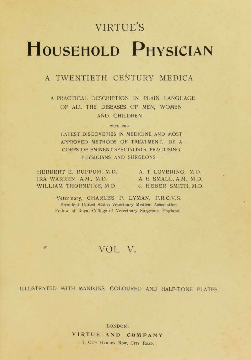 VIRTUE’S Household Physician A TWENTIETH CENTURY MEDICA A PRACTICAL DESCRIPTION IN PLAIN LANGUAGE OF ALL THE DISEASES OF MEN, WOMEN AND CHILDREN WITH THE LATEST DISCOVERIES IN MEDICINE AND MOST APPROVED METHODS OF TREATMENT. BY A CORPS OF EMINENT SPECIALISTS, PRACTISING PHYSICIANS AND SURGEONS. HERBERT E. BUFFUM, M.D. A. T. LOVERING, M l). IRA WARREN, A.M., M.D. A. E. SMALL, A.M., M.D. WILLIAM THORNDIKE, M.D. J. HEBER SMITH, M.D. Veterinary, CHARLES P. LYMAN, F.R.C.V.S. President United States Veterinary Medical Association. Fellow of Royal College of Veterinary Surgeons, England. VOL V. ILLUSTRATED WITH MANIKINS, COLOURED AND HALF-TONE PLATES LONDON: VIRTUE AND COMPANY 7, City Garden Row, City Road.