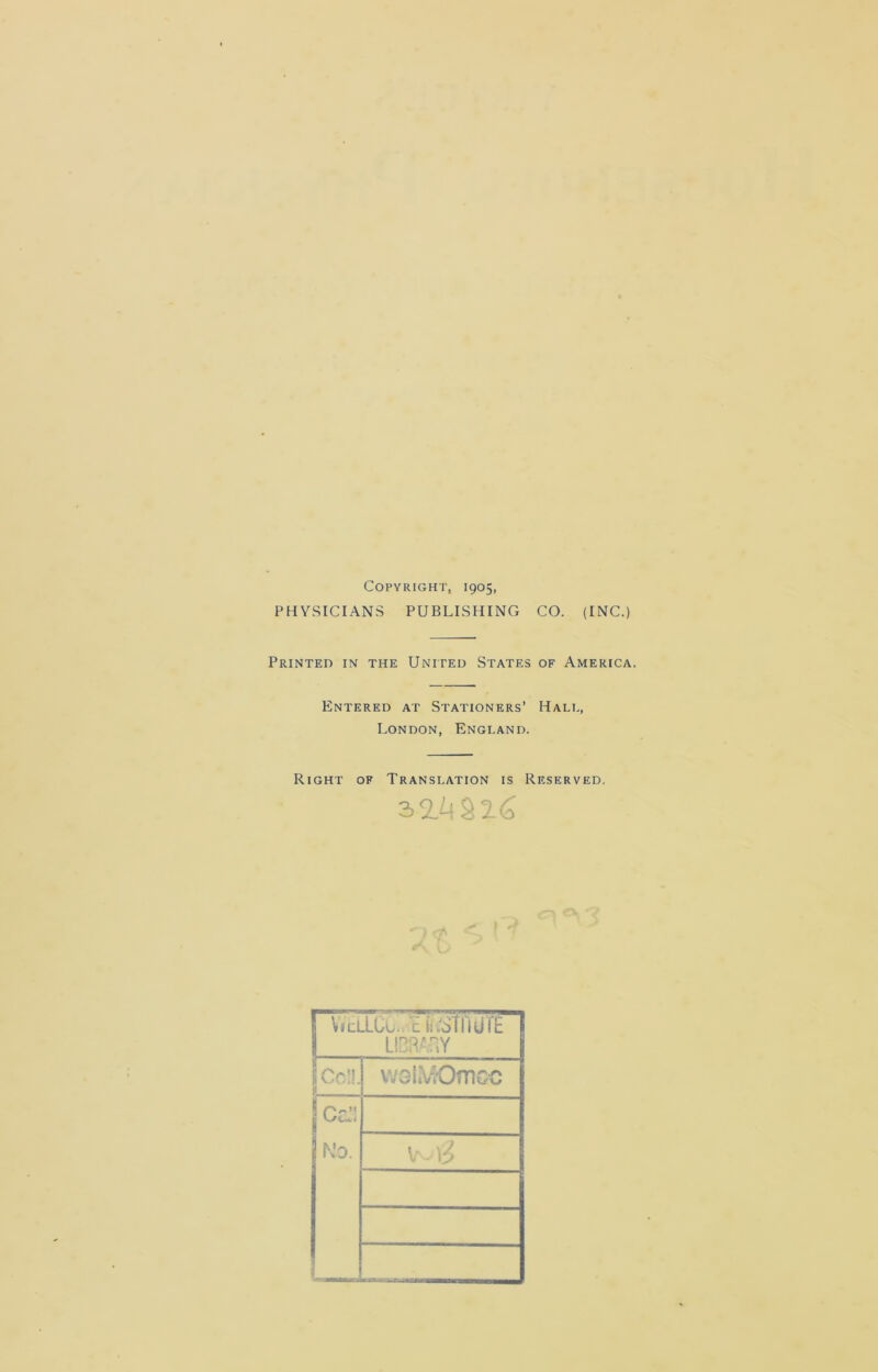 Copyright, 1905, PHYSICIANS PUBLISHING CO. (INC.) Printed in the United States of America. Entered at Stationers’ Hale, London, England. Right of Translation is Reserved. 3 2.4§26 1 wcllcu. l iiYSTnurE LIBRAaY Col!. wGl.V'Omcc Ce!)