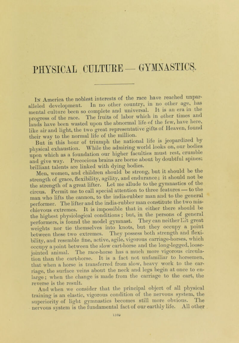 PHYSICAL CULTURE — GYMNASTICS. In America the noblest interests of the race have reached unpar- alleled development. In no other country, in no other age, has mental culture been so complete and universal. It is an era m the progress of the race. The fruits of labor which in other times and lands have been wasted upon the abnormal life of the few, have here, like air and light, the two great representative gifts of Heaven, round their way to the normal life of the million. .... . But in this hour of triumph the national life is jeopardized by physical exhaustion. While the admiring world looks on, our bodies upon which as a foundation our higher faculties must rest, crumble and give way. Precocious brains are borne about by doubtful spines; brilliant talents are linked with dying bodies. Men, women, and children should be strong, but it should be the strength of grace, flexibility, agility, and endurance ; it should not be the strength of a great lifter. Let me allude to the gymnastics of the circus. Permit me to call special attention to three features to the man who lifts the cannon, to the india-rubber man and to the general performer. The lifter and the india-rubber man constitute the two mis- chievous extremes. It is impossible that in either theie should be the highest physiological conditions; but, in the persons of general performers, is found the model gymnast. They can neither Lit great weights nor tie themselves into knots, but they occupy a point between these two extremes. They possess both strength and flexi- bility, and resemble fine, active, agile, vigorous carriage-horses, which occupy a point between the slow cart-horse and the long-legged, loose- jointed animal. The race-horse has a much more vigorous circula- tion than the cart-horse. It is a fact not unfamiliar to horsemen, that when a horse is transferred from slow, heavy work to the car- riage, the surface veins about the neck and legs begin at once to en- large ; when the chan ere is made from the carriage to the cait, t lie reverse is the result. And when we consider that the principal object of all physical training is an elastic, vigorous condition of the nervous system, the superiority of light gymnastics becomes still more obvious. The nervous system is the fundamental fact of our earthly life. All other U6V