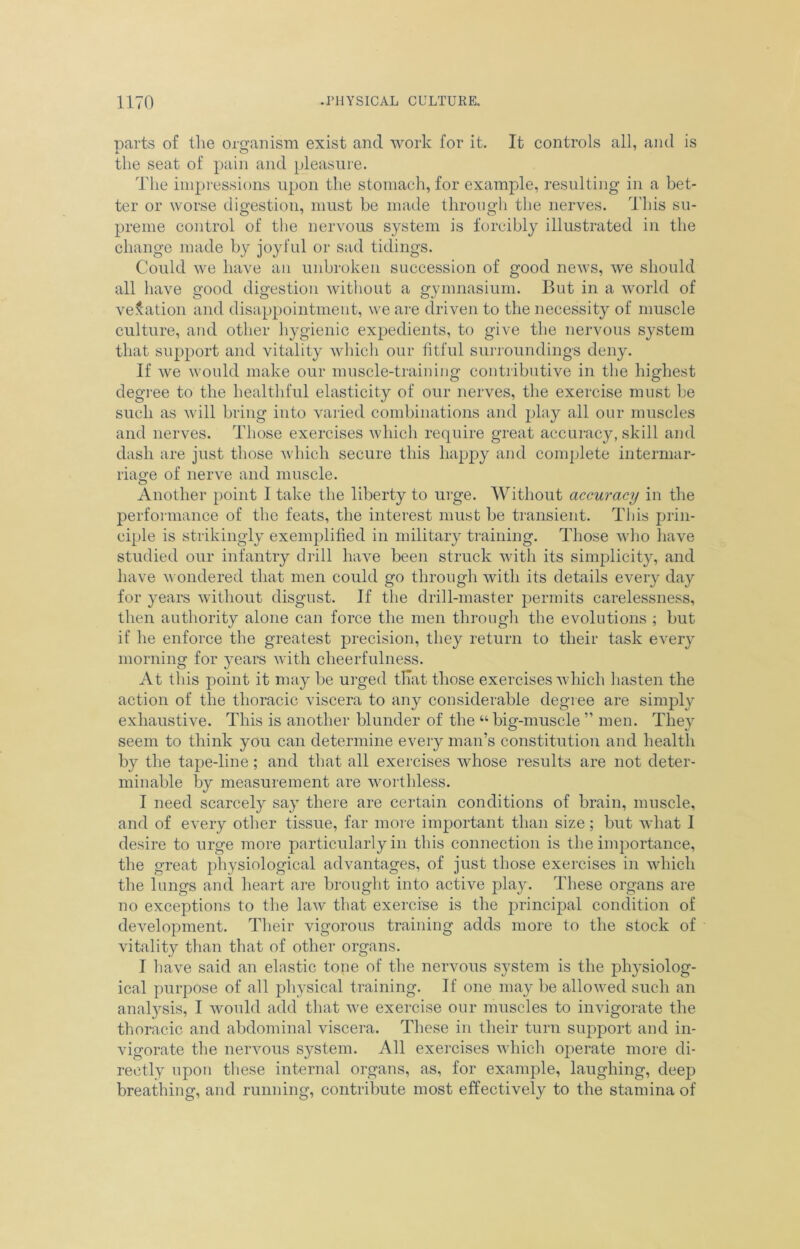 parts of the organism exist and work for it. It controls all, and is the seat of pain and pleasure. The impressions upon the stomach, for example, resulting in a bet- ter or worse digestion, must be made through the nerves. This su- preme control of the nervous system is forcibly illustrated in the change made by joyful or sad tidings. Could we have an unbroken succession of good news, we should all have good digestion without a gymnasium. But in a world of venation and disappointment, we are driven to the necessity of muscle culture, and other hygienic expedients, to give the nervous system that support and vitality which our fitful surroundings deny. If we would make our muscle-training contributive in the highest degree to the healthful elasticity of our nerves, the exercise must be such as will bring into varied combinations and play all our muscles and nerves. Those exercises which require great accuracy, skill and dash are just those which secure this happy and complete intermar- riage of nerve and muscle. Another point I take the liberty to urge. Without accuracy in the performance of the feats, the interest must be transient. This prin- ciple is strikingly exemplified in military training. Those who have studied our infantry drill have been struck with its simplicity, and have wondered that men could go through with its details every day for years without disgust. If the drill-master permits carelessness, then authority alone can force the men through the evolutions ; but if he enforce the greatest precision, they return to their task every morning for years with cheerfulness. At this point it may be urged that those exercises which hasten the action of the thoracic viscera to any considerable degree are simply exhaustive. This is another blunder of the “ big-muscle ” men. They seem to think you can determine every man’s constitution and health by the tape-line ; and that all exercises whose results are not deter- minable by measurement are worthless. I need scarcely say there are certain conditions of brain, muscle, and of every other tissue, far more important than size; but what I desire to urge more particularly in this connection is the importance, the great physiological advantages, of just those exercises in which the lungs and heart are brought into active play. These organs are no exceptions to the law that exercise is the principal condition of development. Their vigorous training adds more to the stock of vitality than that of other organs. I have said an elastic tone of the nervous system is the physiolog- ical purpose of all physical training. If one may be allowed such an analysis, I would add that vre exercise our muscles to invigorate the thoracic and abdominal viscera. These in their turn support and in- vigorate the nervous system. All exercises which operate more di- rectly upon these internal organs, as, for example, laughing, deep breathing, and running, contribute most effectively to the stamina of