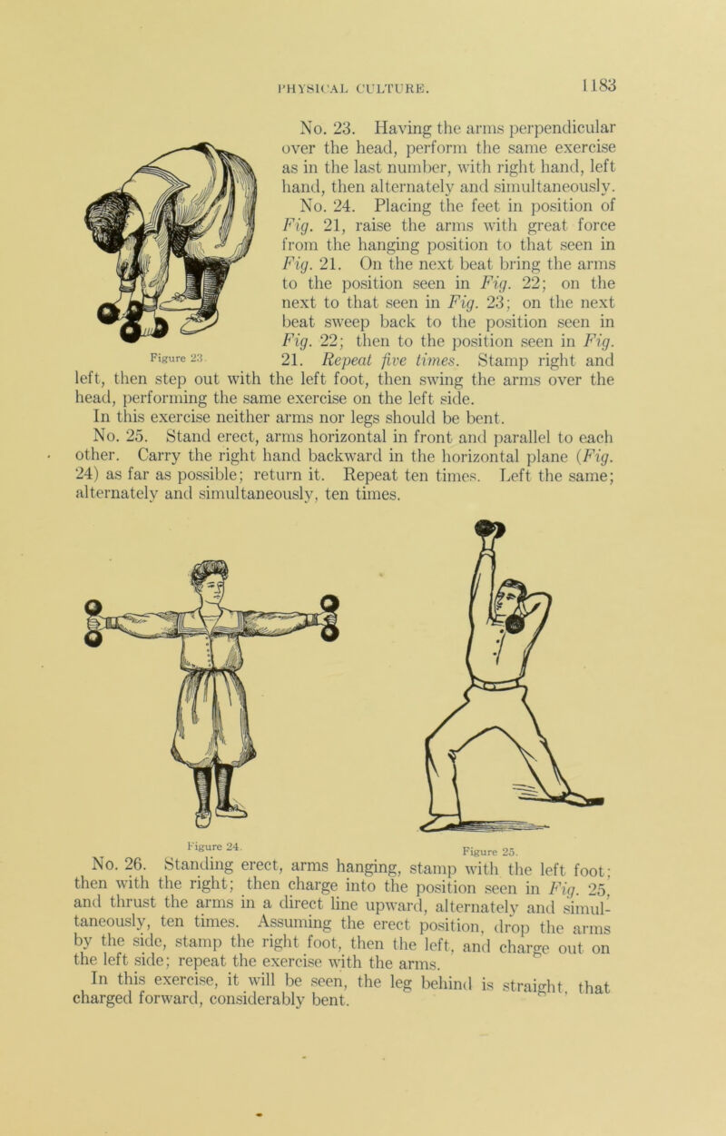 No. 23. Having the arms perpendicular over the head, perform the same exercise as in the last number, with right hand, left hand, then alternately and simultaneously. No. 24. Placing the feet in position of Fig. 21, raise the arms with great force from the hanging position to that seen in Fig. 21. On the next beat bring the arms to the position seen in Fig. 22; on the next to that seen in Fig. 23; on the next beat sweep back to the position seen in Fig. 22; then to the position seen in Fig. 21. Repeat five times. Stamp right and left, then step out with the left foot, then swing the arms over the head, performing the same exercise on the left side. In this exercise neither arms nor legs should be bent. No. 25. Stand erect, arms horizontal in front and parallel to each other. Carry the right hand backward in the horizontal plane (Fig. 24) as far as possible; return it. Repeat ten times. Left the same; alternately and simultaneously, ten times. Figure 23. Figure 24- Figure 25. No. 26. Standing erect, arms hanging, stamp with the left foot; then with the right; then charge into the position seen in Fig. 25, and tinust the aims in a direct line upward, alternately and simul- taneously, ten times. Assuming the erect position, drop the arms by the side, stamp the right foot, then the left, and charge out on the left side; repeat the exercise with the arms. In this exercise, it will be seen, the leg behind is straight that charged forward, considerably bent. g ’