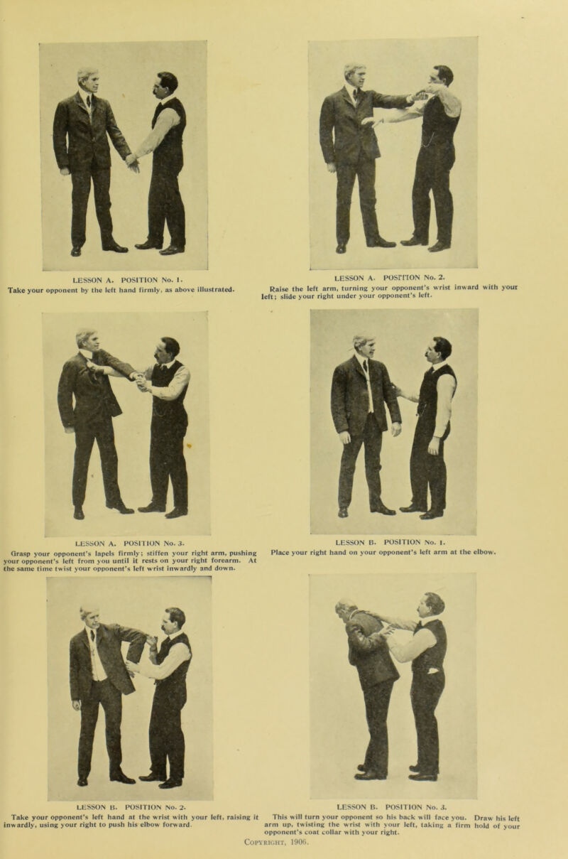 Take your opponent by the left hand firmly, as above illustrated. LESSON A. POSITION No. 2. Raise the left arm, turning your opponent’s wrist inward with your left; slide your right under your opponent’s left. LESSON A. POSITION No. 3. Grasp your opponent’s lapels firmly; stiffen your right arm, pushing your opponent’s left from you until it rests on your right forearm. At the same time twist your opponent’s left wrist inwardly and down. LESSON B. POSITION No. I. Place your right hand on your opponent’s left arm at the elbow. LESSON B. POSITION No. 2. LESSON B. POSITION No. 3. Take your opponent’s left hand at the wrist with your left, raising it This will turn your opponent so his back will face you. Draw his left inwardly, using your right to push his elbow forward. arm up, twisting the wrist with your left, taking a firm hold of your opponent’s coat collar with your right.