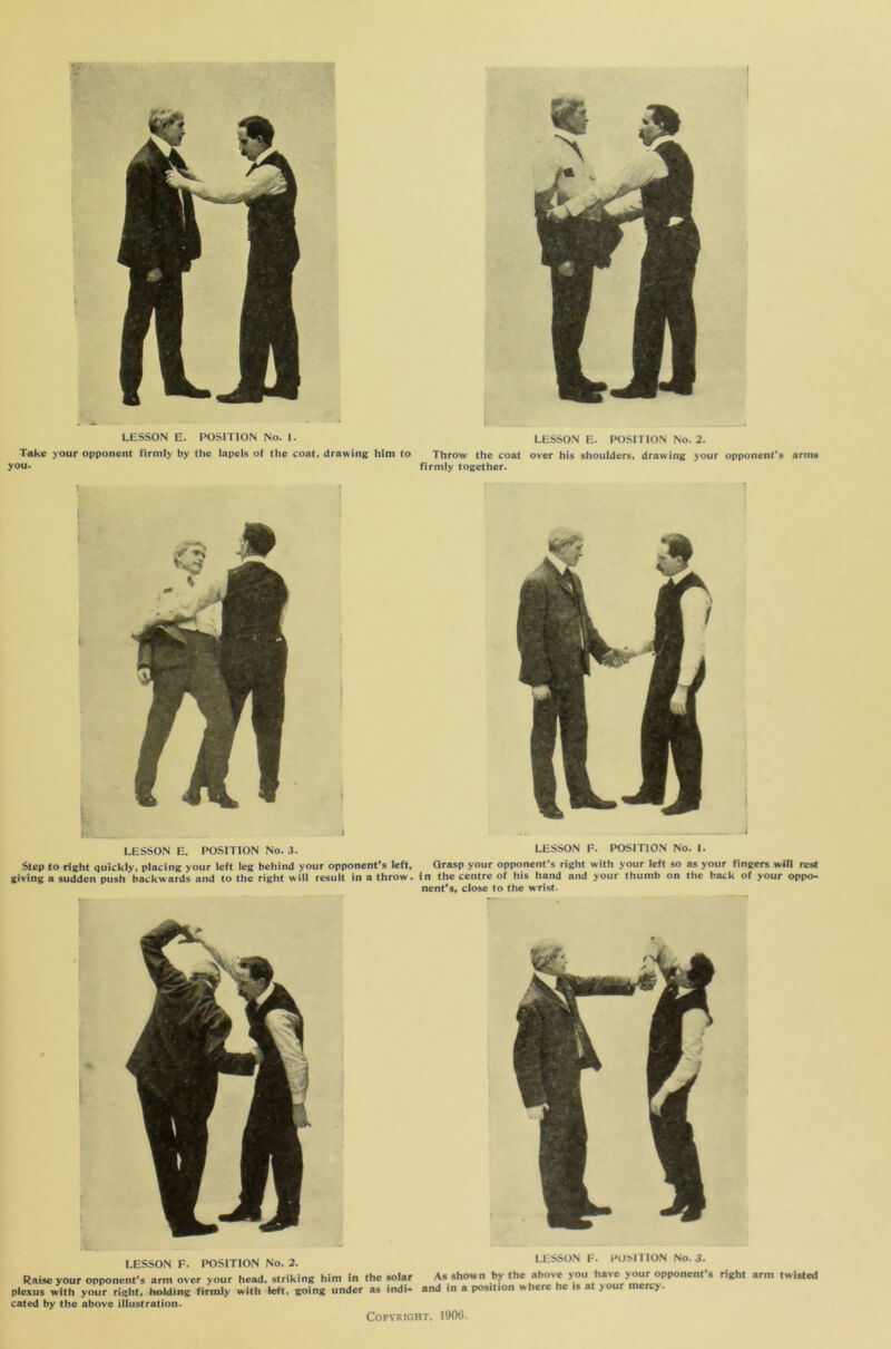 5*‘ LESSON E. POSITION No. 2. LESSON E. POSITION No. 1. Take your opponent firmly by the lapels of the coat, drawing him to Throw the coat over his shoulders, drawing your opponent’s arms you. firmly together. J LESSON E. POSITION No. 3. Step to right quickly, placing your left leg behind your opponent’s left, giving a sudden push backwards and to the right will result in a throw. ■ LESSON F. POSITION No. 2. Raise your opponent’s arm over your head, striking him in the solar plexus with your right, holding firmly with left, going under as indi- cated by the above illustration. LESSON F. POSITION No. 1. Grasp your opponent’s right with your left so as your fingers will rest in the centre of his hand and your thumb on the back of your oppo- nent’s, close to the w rist. LESSON F. POSITION No. 3. As shown by the above you have your opponent’s right arm twisted and in a position where he is at your mercy.