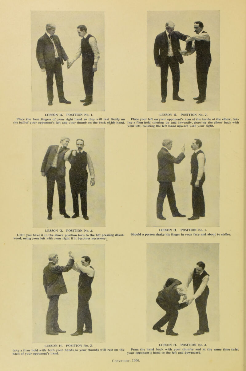 Place the four fingers of your right hand so they will rest firmly on Place your left on your opponent’s arm at the inside of the elbow', tak- the ball of your opponent’s left and your thumb on the back of^his hand, ing a firm hold turning up and inwardly, drawing the elbow back with your left, twisting the left hand upward with your right. LESSON G. POSITION No. 3. LESSON H. POSITION No. I. Until you have it in the above position turn to the left pressing down- Should a person shake his finger in your face and about to strike, ward, using your left with your right if it becomes necessary. LESSON IT. POSITION No. 2. LESSON H. POSITION No. 3. take a firm hold with both your hands so your thumbs will rest on the Press the hand back with your thumbs and at the same time twist back of your opponent’s hand. ‘ your opponent’s hand to the left and downward.