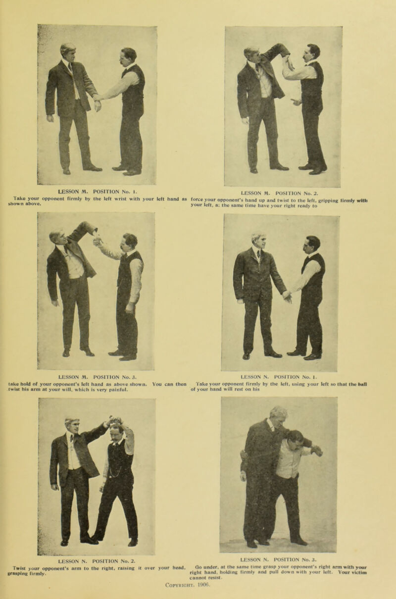 Take your opponent firmly by the left wrist with your left hand as force your opponent’s hand up and twist to the left, gripping firmly with shown above, your left, a: the same time have your right ready to LESSON M. POSITION No. 3. LESSON N. POSITION No. I. take hold of your opponent’s left hand as above shown. You can then 'l ake your opponent firmly by the left, using your left so that the ball twist his arm at your will, which is very painful. of your hand will rest on his LESSON N. POSITION No. 2. Twist your opponent’s arm to the right, raising it over your head grasping firmly. LESSON N. POSITION No. 3. Qo under, at the same time grasp your opponent's right arm with your right hand, holding firmly and pull down with your left. Your victim cannot resist.