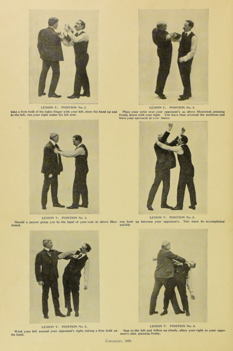 take a firm hold of his index finger with your left, draw his hand up and to the left, run your right under his left arm. Place your wrist over your opponent’s as above illustrated, pressing firmly down with your right. You have then reversed the positions and have your opnonent at vo'i- mercy- LESSON V. POSITION No 1. LESSON V. POSITION No. 2. Should a person grasp you by the lapel of your coat as above illus- run both up between your opponent’s. This must be accomplished trated, ’ ' quickly LESSON V. POSITION No. 3. Wind your left around your opponent’s right, taking a firm hold on his lapel. LESSON V. POSITION No. 4. Step to the left and follow up closely, place your right to your oppo- nent’s chin, pressing firmly.