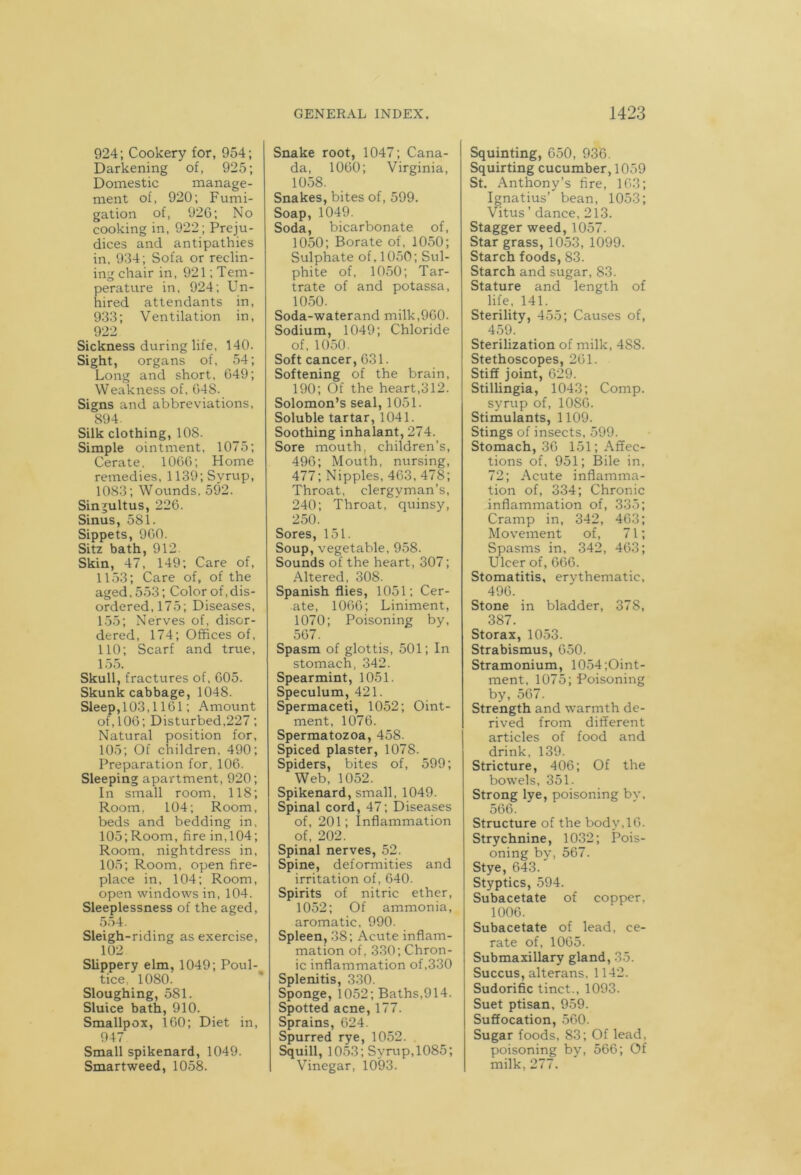 924; Cookery for, 954; Darkening of, 925; Domestic manage- ment of, 920; Fumi- gation of, 926; No cooking in, 922; Preju- dices and antipathies in, 934; Sofa or reclin- ing chair in, 921'.Tem- perature in, 924; Un- hired attendants in, 933; Ventilation in, 922 Sickness during life, 140. Sight, organs of, 54; Long and short, 649; Weakness of, 64S. Signs and abbreviations, 894. Silk clothing, 108. Simple ointment, 1075; Cerate. 1066; Home remedies, 1139; Syrup, 1083; Wounds. 592. Singultus, 226. Sinus, 581. Sippets, 960. Sitz bath, 912 Skin, 47, 149; Care of, 1153; Care of, of the aged. 553; Color of,dis- ordered, 175; Diseases, 155; Nerves of, disor- dered, 174; Offices of, 110; Scarf and true, 155. Skull, fractures of, 605. Skunk cabbage, 1048. Sleep, 103,1161; Amount of, 106; Disturbed,227; Natural position for, 105; Of children, 490; Preparation for, 106. Sleeping apartment, 920; In small room, 118; Room. 104; Room, beds and bedding in, 105;Room, fire in,104; Room, nightdress in, 105; Room, open fire- place in, 104; Room, open windows in, 104. Sleeplessness of the aged, 554. Sleigh-riding as exercise, 102 Slippery elm, 1049; Poul- tice, 1080. Sloughing, 581. Sluice bath, 910. Smallpox, 160; Diet in, 947 Small spikenard, 1049. Smartweed, 1058. Snake root, 1047; Cana- da, 1060; Virginia, 1058. Snakes, bites of, 599. Soap, 1049. Soda, bicarbonate of, 1050; Borate of, 1050; Sulphate of, 1050; Sul- phite of, 1050; Tar- trate of and potassa, 1050. Soda-waterand milk,960. Sodium, 1049; Chloride of, 1050. Soft cancer, 631. Softening of the brain, 190; Of the heart,312. Solomon’s seal, 1051. Soluble tartar, 1041. Soothing inhalant, 274. Sore mouth, children’s, 496; Mouth, nursing, 477; Nipples, 463, 478; Throat, clergyman’s, 240; Throat, quinsy, 250. Sores, 151. Soup, vegetable, 958. Sounds of the heart, 307; Altered, 308. Spanish flies, 1051; Cer- ate, 1066; Liniment, 1070; Poisoning by, 567. Spasm of glottis, 501; In stomach, 342. Spearmint, 1051. Speculum, 421. Spermaceti, 1052; Oint- ment, 1076. Spermatozoa, 458. Spiced plaster, 1078. Spiders, bites of, 599; Web, 1052. Spikenard, small, 1049. Spinal cord, 47; Diseases of, 201; Inflammation of, 202. Spinal nerves, 52. Spine, deformities and irritation of, 640. Spirits of nitric ether, 1052; Of ammonia, aromatic, 990. Spleen, 38; Acute inflam- mation of, 330; Chron- ic inflammation of,330 Splenitis, 330. Sponge, 1052; Baths,914. Spotted acne, 177. Sprains, 624. Spurred rye, 1052. . Squill, 1053; Syrup, 1085; Vinegar, 1093. Squinting, 650, 936. Squirting cucumber, 1059 St. Anthony’s fire, 163; Ignatius’ bean, 1053; Vitus ’ dance, 213. Stagger weed, 1057. Star grass, 1053, 1099. Starch foods, 83. Starch and sugar, 83. Stature and length of life, 141. Sterility, 455; Causes of, 459. Sterilization of milk, 488. Stethoscopes, 261. Stiff joint, 629. Stillingia, 1043; Comp, syrup of, 1086. Stimulants, 1109. Stings of insects, 599. Stomach, 36 151; Affec- tions of, 951; Bile in, 72; Acute inflamma- tion of, 334; Chronic inflammation of, 335; Cramp in, 342, 463; Movement of, 71; Spasms in, 342, 463; Ulcer of, 666. Stomatitis, ervthematic, 496. _ Stone in bladder, 378, 387. Storax, 1053. Strabismus, 650. Stramonium, 1054;Oint- ment, 1075; Poisoning by, 567. Strength and warmth de- rived from different articles of food and drink, 139. Stricture, 406; Of the bowels, 351. Strong lye, poisoning by, 566. Structure of the body,16. Strychnine, 1032; Pois- oning by, 567. Stye, 643. Styptics, 594. Subacetate of copper. 1006. Subacetate of lead, ce- rate of, 1065. Submaxillary gland, 35. Succus, alterans, 1142. Sudorific tinct., 1093. Suet ptisan. 959. Suffocation, 560. Sugar foods, 83; Of lead, poisoning by, 566; Of milk, 277.