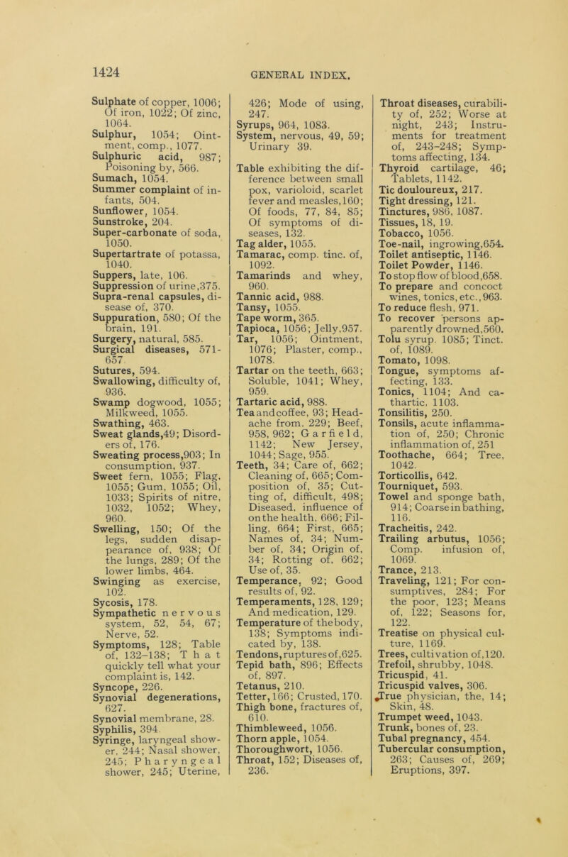 Sulphate of copper, 1006; Of iron, 1022; Of zinc, 1064. Sulphur, 1054; Oint- ment, comp., 1077. Sulphuric acid, 987; Poisoning by, 566. Sumach, 1054. Summer complaint of in- fants, 504. Sunflower, 1054. Sunstroke, 204. Super-carbonate of soda, 1050. Supertartrate of potassa, 1040. Suppers, late, 106. Suppression of urine,375. Supra-renal capsules, di- sease of, 370. Suppuration, 580; Of the brain, 191. Surgery, natural, 585. Surgical diseases, 571- 657 Sutures, 594. Swallowing, difficulty of, 936. Swamp dogwood, 1055; Milkweed, 1055. Swathing, 463. Sweat glands,49; Disord- ers of, 176. Sweating process,903; In consumption, 937. Sweet fern, 1055; Flag, 1055; Gum, 1055; Oil, 1033; Spirits of nitre, 1032, 1052; Whey, 960. Swelling, 150; Of the legs, sudden disap- pearance of, 938; Of the lungs, 289; Of the lower limbs, 464. Swinging as exercise, 102. Sycosis, 178. Sympathetic nervous system, 52, 54, 67; Nerve, 52. Symptoms, 128; Table of, 132-138; That quickly tell what your complaint is, 142. Syncope, 226. Synovial degenerations, 627. Synovial membrane, 28. Syphilis, 394. Syringe, laryngeal show- er, 244; Nasal shower, 245; Pharyngeal shower, 245; Uterine, 426; Mode of using, 247. Syrups, 964, 1083. System, nervous, 49, 59; Urinary 39. Table exhibiting the dif- ference between small pox, varioloid, scarlet fever and measles, 160; Of foods, 77, 84, 85; Of symptoms of di- seases, 132. Tag alder, 1055. Tamarac, comp. tine, of, 1092. Tamarinds and whey, 960. Tannic acid, 988. Tansy, 1055. Tape worm, 365. Tapioca, 1056; Jelly,957. Tar, 1056; Ointment, 1076; Plaster, comp., 1078. Tartar on the teeth, 663; Soluble, 1041; Whey, 959. Tartaric acid, 988. Tea and coffee, 93; Head- ache from. 229; Beef, 958, 962; Garfield, 1142; New Jersey, 1044; Sage, 955. Teeth, 34; Care of, 662; Cleaning of, 665; Com- position of, 35; Cut- ting of, difficult, 498; Diseased, influence of on the health, 666; Fil- ling, 664; First, 665; Names of, 34; Num- ber of, 34; Origin of, 34; Rotting of, 662; Use of, 35. Temperance, 92; Good results of, 92. Temperaments, 128, 129; And medication, 129. Temperature of thebody, 138; Symptoms indi- cated by, 138. Tendons, ruptures of ,625. Tepid bath, 896; Effects of, 897. Tetanus, 210. Tetter, 166; Crusted, 170. Thigh bone, fractures of, 610. Thimbleweed, 1056. Thorn apple, 1054. Thoroughwort, 1056. Throat, 152; Diseases of, 236. Throat diseases, curabili- ty of, 252; Worse at night, 243; Instru- ments for treatment of, 243-248; Symp- toms affecting, 134. Thyroid cartilage, 46; Tablets, 1142. Tic douloureux, 217. Tight dressing, 121. Tinctures, 986, 1087. Tissues, 18, 19. Tobacco, 1056. Toe-nail, ingrowing,654. Toilet antiseptic, 1146. Toilet Powder, 1146. To stop flow of blood,658. To prepare and concoct wines, tonics, etc., 963. To reduce flesh, 971. To recover persons ap- parently drowned,560. Tolu syrup, 1085; Tinct. of, 1089. Tomato, 1098. Tongue, symptoms af- fecting, 133. Tonics, 1104; And ca- thartic, 1103. Tonsilitis, 250. Tonsils, acute inflamma- tion of, 250; Chronic inflammation of, 251 Toothache, 664; Tree, 1042. Torticollis, 642. Tourniquet, 593. Towel and sponge bath, 914; Coarse in bathing, 116. Tracheitis, 242. Trailing arbutus, 1056; Comp. infusion of, 1069. Trance, 213. Traveling, 121; For con- sumptives, 284; For the poor, 123; Means of, 122; Seasons for, 122. Treatise on physical cul- ture, 1169. Trees, cultivation of,120. Trefoil, shrubby, 1048. Tricuspid, 41. Tricuspid valves, 306. ^True physician, the, 14; Skin, 4S. Trumpet weed, 1043. Trunk, bones of, 23. Tubal pregnancy, 454. Tubercular consumption, 263; Causes of, 269; Eruptions, 397.