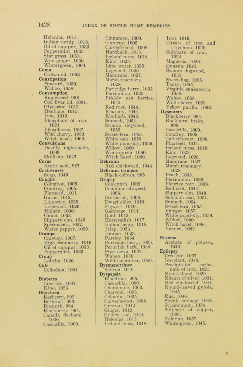 Helonias, 1015. Indian turnip, 1018. Oil of cajuput, 1033. Peppermint, 1035. Star grass, 1053. Wild ginger, 1060. Wintergreen, 1060. Coma Croton oil, 1008. Constipation Mustard, 1030. Wahoo, 1058. Consumption Bugleweed, 998. Cod liver oil, 1004. Glycerine, 1012. Henbane, 1015. Iron, 1019. Phosphate of iron, 1021. Phosphorus, 1037. Wild cherry, 1059. Witch hazel, 1060. Convulsions Deadly nightshade, 1009. Skullcap, 1047. Corns Acetic acid, 987. Costiveness Soap, 1049. Coughs Coltsfoot, 1005. Comfrey, 1005. Flaxseed, 1011. Garlic, 1012. Liquorice, 1025. Liverwort, 1026. Mullein, 1030. Onion, 1033. Slippery elm, 1049. Spermaceti, 1052. Water pepper, 1058. Cramps Crawley, 1007. High cranberry, 1016. Oil of cajuput, 1033. Peppermint, 1035. Croup Lobelia, 1026. Cuts Collodion, 1004. Diabetes Creosote, 1007. Kino, 1023. Diarrhoea Barberry, 992. Bethroot, 993. Bismuth, 994. Blackberry, 994. Canada fleabane, 1000. Cascarilla, 1000. Cinnamon, 1003. Comfrey, 1005. Culver’s-root, 1008. Hardhack, 1015. Iceland moss, 1018. Kino, 1023. Lime water, 1025. Logwood, 1026. Mandrake, 1027. Marsh-rosemary, 1028. Partridge berry, 1035. Persimmon, 1035. Prickly ash berries, 1042. Red root, 1044. Rhatany, 1044. Rhubarb, 1045. Sumach, 1054. Swamp dogwood, 1055. Sweet-fern, 1055. White oak, 1059. White pond-lily, 1059. Willow, 1060. Wintergreen, 1060. Witch hazel, 1060. Delirium Red chickweed, 1044. Delirium tremens Black cohosh, 995. Dropsy Colocynth, 1005. Common silkweed, 1006. Croton oil, 1008. Dwarf elder, 1010. Figwort, 1010. Gamboge, 1011. Gold, 1013. Horseradish, 1017. Indian hemp, 1018. Jalap, 1023. Juniper, 1023. Parsley, 1034. Partridge berry, 1035. Peruvian bark, 1036. Pipsissewa, 1037. Wahoo, 1058. Wild cucumber, 1059. Dysmenorrhoea Saffron, 1046. Dyspepsia Bloodroot, 995. Cascarilla, 1000. Chamomile, 1003. Charcoal, 1003. Colombo, 1005. Culver’s-root, 1008. Gentian, 1012. Ginger, 1012. Golden seal, 1013. Helonias, 1015. Iceland moss, 1018. Iron, 1019. Citrate of iron and strychnia, 1020. Sulphate of iron, 1022. Magnesia, 1026. Quassia, 1043. Swamp dogwood, 1055. Sweet-flag, 1055. Tansy, 1055. Virginia snakeroot,\ 1058. Wahoo, 1058. Wild cherry, 1059. Yellow parilla, 1063. Dysentery Blackberry, 994. Buckhorn brake, 998. Cascarilla, 1000. Comfrey, 1005. Culver’s-root, 1008. Flaxseed, 1011. Iceland moss, 1018. Kino, 1023. Logwood, 1026. Mandrake, 1027. Marsh-rosemary, 1028. Peach, 1035. Persimmon, 1035. Pleurisy root, 1038. Red root, 1044. Slippery elm, 1049. Solomon seal, 1051. Sumach, 1054. Sweet-fern, 1055. Vinegar, 1057. White pond-lily, 1059. Willow, 1060. Witch hazel, 1060. Yarrow, 1062. Eczema Acetate of potassa, 1040. Epilepsy Creosote, 1007. Ice-plant, 1018. Precipitated carbo- nate of iron, 1021. Monk’s-hood, 1029. Nitrate of silver, 1031. Red chickweed, 1044. Round-leaved pyrola, 1045. Rue, 1046. Skunk cabbage, 1048. Stramonium, 1054. Sulphate of copper, 1006. Valerian, 1057. Wintergreen, 1045.