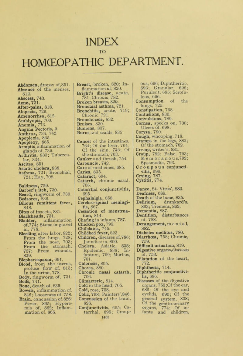 TO HOMCEOPATHIC DEPARTMENT. Abdomen, dropsy of,851. Absence of the menses, 812. Abscess, 743. Acne, 731. After-pains, 818. Alopecia, 729. Amenorrhea, 812. Amblyopia, 700. Anemia, 773. Angina Pectoris, 9. Anthrax, 734, 742. Apoplexia, 865. Apoplexy, 865. Armpitsiinflammation of glands of, 739. Arthritis, 833; Tubercu- lar, 834. Ascites, 851. Asiatic cholera, 838. Asthma, 721; Bronchial, 721; Hay, 708. Baldness, 729. Barber’s itch, 730. Beard, ringworm of, 730. Bedsores, 836. Bilious remittent fever, 848. Bites of insects, 831. Blackheads, 731. Bladder, inflammation of,774; Stone or gravel in, 778. Bleeding after labor, 822; From the lungs, 728; From the nose, 703; From the stomach, 757; From wounds, 829. Blepharospasm, 691. Blood, from the uterus, profuse flow of, 813; In the urine, 778. Body, ringworm of, 731. Boils, 741. Bone, death of, 835. Bowels, inflammation of, 846; Looseness of, 758. Brain, concussion of,826; Fever, 865; Hypere- mia of, 862; Inflam- mation of, 865. Breast, broken, 820; In- flammation of, 820. Bright’s disease, acute, 781; Chronic, 782. Broken breasts, 820. Bronchial asthma, 721. Bronchitis, acute, 719; Chronic, 721. Bronchocele, 832. Bruises, 830. Bunions, 837. Burns and scalds, 835 Cancer of the intestines, 764; Of the liver, 764; Of the skin, 736; Of the stomach, 763. Canker and thrush, 754. Carbuncle, 742. Care of medicines, 685. Caries, 835. Cataract, 694. Catarrh, chronic nasal, 706. Catarrhal conjunctivitis, 695. Cephalalgia, 858. Cerebro-spinal meningi- tis, 867. Cessation of menstrua- tion, 814. Chafing in infants, 787. Chicken pox, 795. Chilblains, 745. Childbed fever, 823. Children, diseases of,786; Jaundice in, 800. Cholera, Asiatic, 838; Epidemic, 838; In- fantum, 799; Morbus, 761. Chlorosis, 805. Chorea, 880. Chronic nasal catarrh, 706. Climacteric, 814. Cold in the head, 705. Cold, rose, 708. Colic, 798; Painters’,846. Concussion of the brain, 826. Conjunctivitis, 695; Ca- tarrhal, 695; Croup- 1433 ous, 696; Diphtheritic, 696; Granular, 696; Purulent, 695; Scrofu- lous, 096. Consumption of the lungs, 725. Constipation, 768. Contusions, 830. Convulsions, 789. Cornea, specks on, 700; Ulcers of, 698. Coryza, 790. Cough, whooping, 718. Cramps in the legs, 882; Of the stomach, 762. Cr?mp, writer’s, 881. Croup, 792; False, 793; Membranou s,792; Spasmodic, 793. Croupous conjuncti- vitis, 696. Crying, 787. Cystitis, 774. Dance, St. Vitus’, 880. Deafness, 689. Death of the bone, 835. Delirium, drunkard’s, 863; Tremens, 863. Dementia, 887. Dentition, disturbances of, 788. Derangement, mental, 882. Diabetes mellitus, 780. Diarrhoea, 758; Chronic, 759. Difficult urination, 819. Digestive organs,diseases of, 753. Dilatation of the heart, 772. Diphtheria, 714. Diphtheritic conjunctivi- tis, 696. Diseases of the digestive organs, 753 ;Of the ear, 686; Of the eye and eyelids, 690; Of the general system, 838; Of the genito-urinary organs, 774; Of in- fants and children,