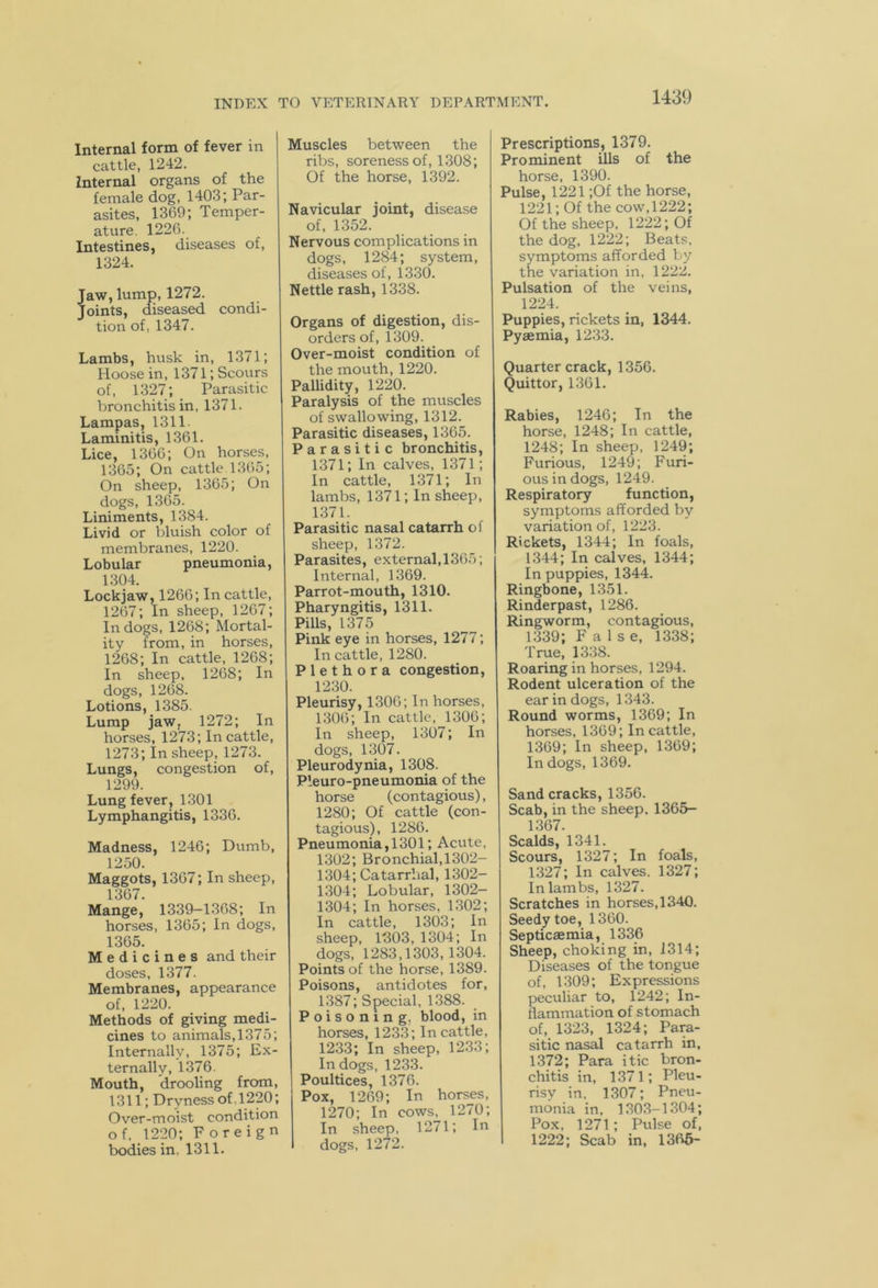 Internal form of fever in cattle, 1242. Internal organs of the female dog, 1403; Par- asites, 1369; Temper- ature. 1226. Intestines, diseases of, 1324. Jaw, lump, 1272. Joints, diseased condi- tion of, 1347. Lambs, husk in, 1371; Hoose in, 1371; Scours of, 1327; Parasitic bronchitis in, 1371. Lampas, 1311 Laminitis, 1361. Lice, 1366; On horses, 1365; On cattle 1365; On sheep, 1365; On dogs, 1365. Liniments, 1384. Livid or bluish color of membranes, 1220. Lobular pneumonia, 1304. Lockjaw, 1266; In cattle, 1267; In sheep, 1267; In dogs, 1268; Mortal- ity from, in horses, 1268; In cattle, 1268; In sheep, 1268; In dogs, 1268. Lotions, 1385. Lump jaw, 1272; In horses, 1273; In cattle, 1273; In sheep, 1273. Lungs, congestion of, 1299. Lung fever, 1301 Lymphangitis, 1336. Madness, 1246; Dumb, 1250. Maggots, 1367; In sheep, 1367. Mange, 1339-1368; In horses, 1365; In dogs, 1365. Medicines and their doses, 1377. Membranes, appearance of, 1220. Methods of giving medi- cines to animals, 1375; Internally, 1375; Ex- ternally, 1376. Mouth, drooling from, 1311; Dryness of . 1220; Over-moist condition o f, 1220; Foreign bodies in. 1311. Muscles between the ribs, soreness of, 1308; Of the horse, 1392. Navicular joint, disease of, 1352. Nervous complications in dogs, 1284; system, diseases of, 1330. Nettle rash, 1338. Organs of digestion, dis- orders of, 1309. Over-moist condition of the mouth, 1220. Pallidity, 1220. Paralysis of the muscles of swallowing, 1312. Parasitic diseases, 1365. Parasitic bronchitis, 1371; In calves, 1371; In cattle, 1371; In lambs, 1371; In sheep, 1371. Parasitic nasal catarrh of sheep, 1372. Parasites, external,1365; Internal, 1369. Parrot-mouth, 1310. Pharyngitis, 1311. Pills, 1375 Pink eye in horses, 1277; In cattle, 1280. Plethora congestion, 1230. Pleurisy, 1306; In horses, 1306; In cattle, 1306; In sheep, 1307; In dogs, 1307. Pleurodynia, 1308. Pleuro-pneumonia of the horse (contagious), 1280; Of cattle (con- tagious), 1286. Pneumonia, 1301; Acute, 1302; Bronchial, 1302- 1304; Catarrhal, 1302- 1304; Lobular, 1302- 1304; In horses, 1302; In cattle, 1303; In sheep, 1303,1304; In dogs, 1283,1303,1304. Points of the horse, 1389. Poisons, antidotes for, 1387; Special, 1388. Poisoning, blood, in horses, 1233; In cattle, 1233; In sheep, 1233; In dogs, 1233. Poultices, 1376. Pox, 1269; In horses, 1270; In cows, 1270; In sheep, 1271; In dogs, 1272. Prescriptions, 1379. Prominent ills of the horse, 1390. Pulse, 1221 ;Of the horse, 1221; Of the cow, 1222; Of the sheep, 1222; Of the dog, 1222; Beats, symptoms afforded by the variation in, 1222. Pulsation of the veins, 1224. Puppies, rickets in, 1344. Pyaemia, 1233. Quarter crack, 1356. Quittor, 1361. Rabies, 1246; In the horse, 1248; In cattle, 1248; In sheep, 1249; Furious, 1249; Furi- ous in dogs, 1249. Respiratory function, symptoms afforded by variation of, 1223. Rickets, 1344; In foals, 1344; In calves, 1344; In puppies, 1344. Ringbone, 1351. Rinderpast, 1286. Ringworm, contagious, 1339; False, 1338; True, 1338. Roaring in horses, 1294. Rodent ulceration of the ear in dogs, 1343. Round worms, 1369; In horses, 1369; In cattle, 1369; In sheep, 1369; In dogs, 1369. Sand cracks, 1356. Scab, in the sheep, 1365- 1367. Scalds, 1341. Scours, 1327; In foals, 1327; In calves. 1327; In lambs, 1327. Scratches in horses, 1340. Seedy toe, 1360. Septicaemia, 1336 Sheep, choking in, 1314; Diseases of the tongue of, 1309; Expressions peculiar to, 1242; In- flammation of stomach of, 1323, 1324; Para- sitic nasal catarrh in, 1372; Para itic bron- chitis in, 1371; Pleu- risy in, 1307; Pneu- monia in, 1303-1304; Pox, 1271; Pulse of, 1222; Scab in, 1365-