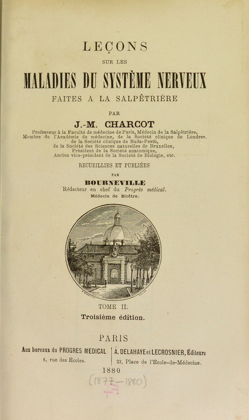 LEÇONS O SUR LES MALADIES DU SYSTÈME FAITES A LA SALPÊTRIÈRE PAR J.-M, CHARCOT Professeur à la Faculté de médecine de Paris, Médecin de la Salpêtrière, Membre de l’Académie de médecine, de la Société clinique de Londres, de la Société clinique de Buda-Pesth, de la Société des Sciences naturelles de Bruxelles, Président de la Société anatomique, Ancien vice-président de la Société de Biologie, etc. RECUEILLIES ET PUBLIÉES PAR ICOIKYEYII/IIE Rédacteur en chef du Progrès médical. Médecin de Bicêtre. TOME II. Troisième édition. PARIS Aux bureaux du PROGRES MEDICAL 6, rue des Écoles. A. DELAHAYEelLECROSNIER, Éditeurs 23, Place de l’Ecole—de-Médecine. 1880 mï-iŸto)