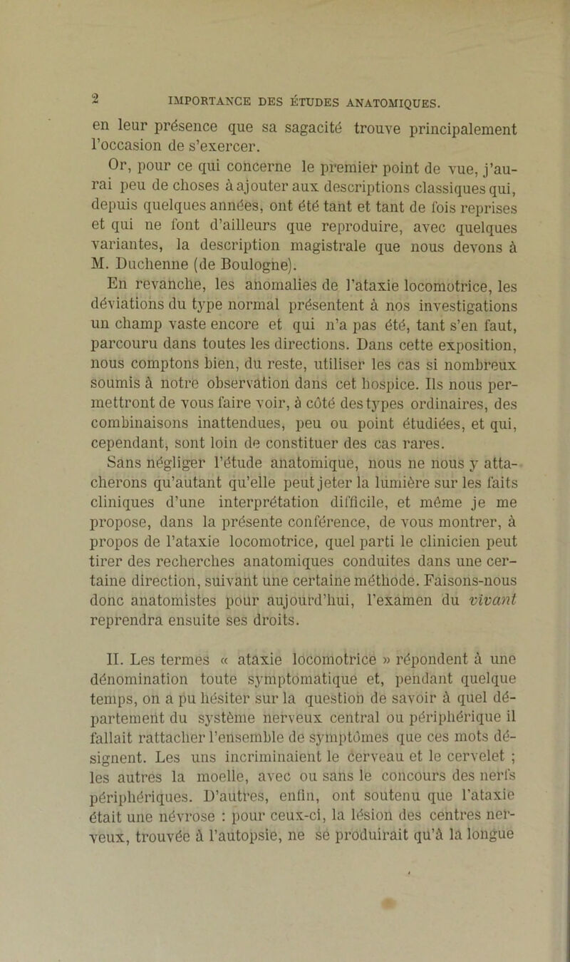 en leur présence que sa sagacité trouve principalement l’occasion de s’exercer. Or, pour ce qui concerne le premier point de vue, j’au- rai peu de choses à ajouter aux descriptions classiques qui, depuis quelques années, ont été tant et tant de lois reprises et qui ne l'ont d’ailleurs que reproduire, avec quelques variantes, la description magistrale que nous devons à M. Duclienne (de Boulogne). En revanche, les anomalies de l’ataxie locomotrice, les déviations du type normal présentent à nos investigations un champ vaste encore et qui n’a pas été, tant s’en faut, parcouru dans toutes les directions. Dans cette exposition, nous comptons bien, du reste, utiliser les cas si nombreux soumis à notre observation dans cet hospice. Ils nous per- mettront de vous faire voir, à côté des types ordinaires, des combinaisons inattendues, peu ou point étudiées, et qui, cependant, sont loin de constituer des cas rares. Sans négliger l’étude anatomique, nous ne nous y atta- cherons qu’autant qu’elle peut jeter la lumière sur les faits cliniques d’une interprétation difficile, et môme je me propose, dans la présente conférence, de vous montrer, à propos de l’ataxie locomotrice, quel parti le clinicien peut tirer des recherches anatomiques conduites dans une cer- taine direction, suivant une certaine méthode. Faisons-nous donc anatomistes pour aujourd’hui, l’examen du vivant reprendra ensuite ses droits. II. Les termes « ataxie locomotrice » répondent à une dénomination toute symptomatique et, pendant quelque temps, on a pu hésiter sur la question de savoir à quel dé- partement du système nerveux central ou périphérique il fallait rattacher l’ensemble de symptômes que ces mots dé- signent. Les uns incriminaient le ôerveau et le cervelet ; les autres la moelle, avec ou sans le concours des nerfs périphériques. D’autres, enfin, ont soutenu que l’ataxie était une névrose : pour ceux-ci, la lésion des centres ner- veux, trouvée à l’autopsie, ne se produirait qu’à la longue