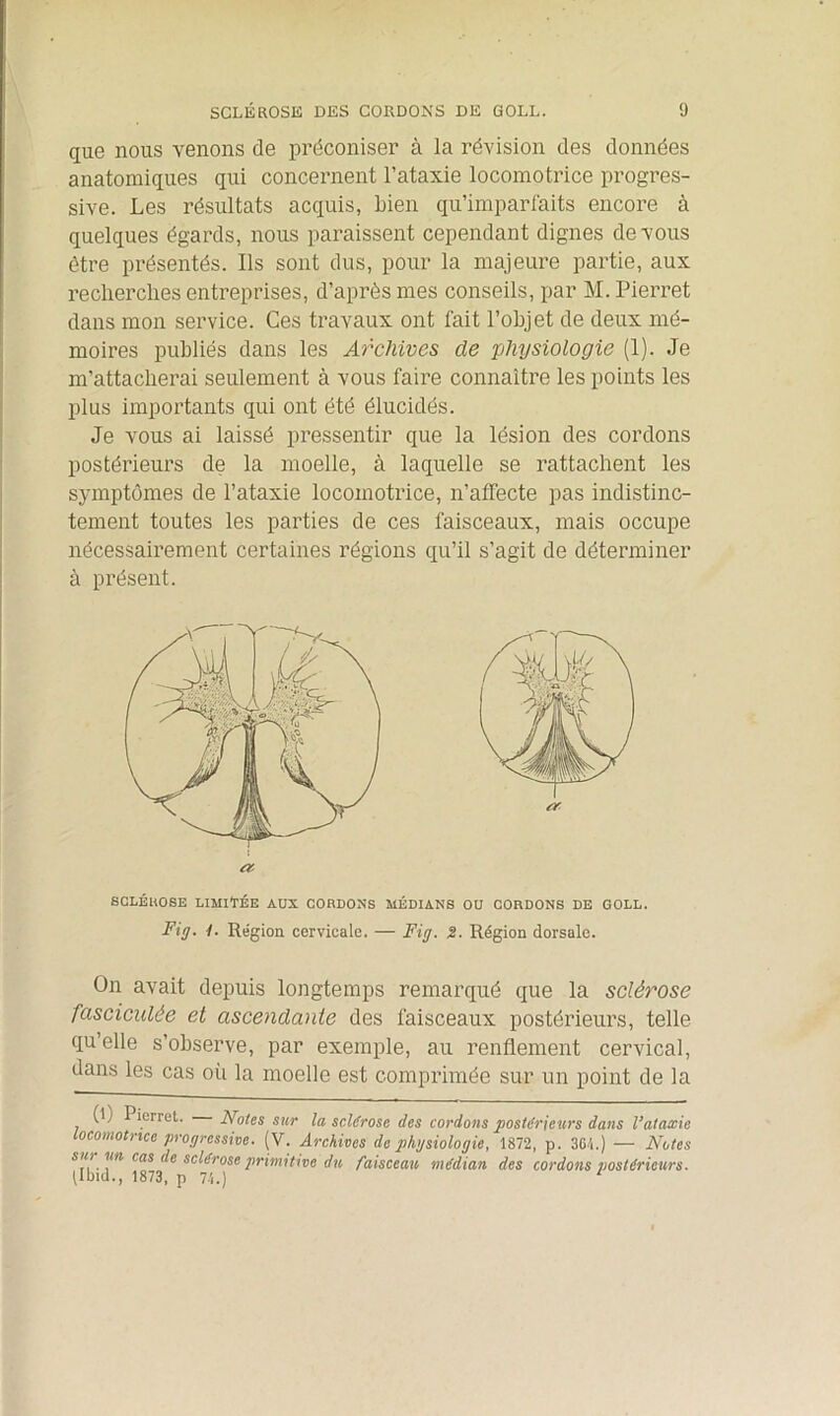 que nous venons de préconiser à la révision des données anatomiques qui concernent l’ataxie locomotrice progres- sive. Les résultats acquis, Lien qu’imparfaits encore à quelques égards, nous paraissent cependant dignes de vous être présentés. Ils sont dus, pour la majeure partie, aux recherches entreprises, d’après mes conseils, par M. Pierret dans mon service. Ces travaux ont fait l’objet de deux mé- moires publiés dans les Archives de physiologie (1). Je m’attacherai seulement à vous faire connaître les points les plus importants qui ont été élucidés. Je vous ai laissé pressentir que la lésion des cordons postérieurs de la moelle, à laquelle se rattachent les symptômes de l’ataxie locomotrice, n’affecte pas indistinc- tement toutes les parties de ces faisceaux, mais occupe nécessairement certaines régions qu’il s’agit de déterminer à présent. SCLÉROSE LIMITÉE AUX CORDONS MÉDIANS OU CORDONS DE GOLL. Fig. 1. Région cervicale. — Fig. S. Région dorsale. On avait depuis longtemps remarqué que la sclérose fasciculée et ascendante des faisceaux postérieurs, telle qu’elle s’observe, par exemple, au renflement cervical, dans les cas où la moelle est comprimée sur un point de la (l) Pierret. Notes sur la sclérose des cordons postérieurs dans l’ataxie locomotrice progressive. (V. Archives de physiologie, 1872, p. 364.) — Notes su) un cas de sclérose primitive du faisceau médian des cordons postérieurs. llbid., 1873, p 74.) 1
