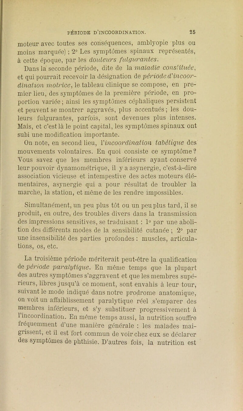 moteur avec toutes ses conséquences, amblyopie plus ou moins marquée) ; 2° Les symptômes spinaux représentés, à cette époque, par les douleurs fulgurantes. Dans la seconde période, dite de la maladie constituée, et qui pourrait recevoir la désignation de 'période d'incoor- dination motrice, le tableau clinique se compose, en pre- mier lieu, des symptômes de la première période, en pro- portion variée; ainsi les symptômes céphaliques persistent et peuvent se montrer aggravés, plus accentués; les dou- leurs fulgurantes, parfois, sont devenues plus intenses. Mais, et c’est là le point capital, les symptômes spinaux ont subi une modification importante. On note, en second lieu, Y incoordination tabétique des mouvements volontaires. En quoi consiste ce symptôme ? Vous savez que les membres inférieurs ayant conservé leur pouvoir dynamométrique, il y a asynergie, c’est-à-dire association vicieuse et intempestive des actes moteurs élé- mentaires, asynergie qui a pour résultat de troubler la marche, la station, et môme de les rendre impossibles. Simultanément, un peu plus tôt ou un peu plus tard, il se produit, en outre, des troubles divers dans la transmission des impressions sensitives, se traduisant : 1° par une aboli- tion des différents modes de la sensibilité cutanée ; 2° par une insensibilité des parties profondes : muscles, articula- tions, os, etc. La troisième période mériterait peut-être la qualification de période paralytique. En même temps que la plupart des autres symptômes s’aggravent et que les membres supé- rieurs, libres jusqu’à ce moment, sont envahis à leur tour, suivant le mode indiqué dans notre prodrome anatomique, on voit un affaiblissement paralytique réel .s’emparer des membres inférieurs, et s’y substituer progressivement à 1 incoordination. En même temps aussi, la nutrition souffre Iréquemment d’une manière générale : les malades mai- grissent, et il est fort commun de voir chez eux se déclarer des symptômes de phthisie. D’autres fois, la nutrition est