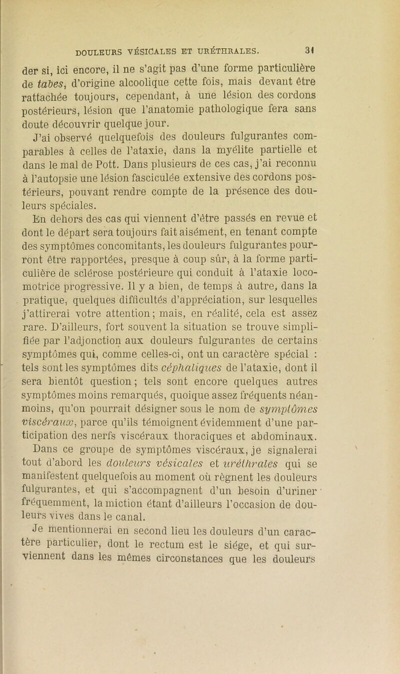 der si, ici encore, il ne s’agit pas d’une forme particulière de tabes, d’origine alcoolique cette fois, mais devant être rattachée toujours, cependant, à une lésion des cordons postérieurs, lésion que l’anatomie pathologique fera sans doute découvrir quelque jour. J’ai observé quelquefois des douleurs fulgurantes com- parables à celles de l’ataxie, dans la myélite partielle et dans le mal de Pott. Dans plusieurs de ces cas, j'ai reconnu à l’autopsie une lésion fasciculée extensive des cordons pos- térieurs, pouvant rendre compte de la présence des dou- leurs spéciales. En dehors des cas qui viennent d’être passés en revue et dont le départ sera toujours fait aisément, en tenant compte des symptômes concomitants, les douleurs fulgurantes pour- ront être rapportées, presque à coup sûr, à la forme parti- culière de sclérose postérieure qui conduit à l’ataxie loco- motrice progressive. Il y a bien, de temps à autre, dans la pratique, quelques difficultés d’appréciation, sur lesquelles j’attirerai votre attention; mais, en réalité, cela est assez rare. D’ailleurs, fort souvent la situation se trouve simpli- fiée par l’adjonction aux douleurs fulgurantes de certains symptômes qui, comme celles-ci, ont un caractère spécial : tels sont les symptômes dits céphaliques de l’ataxie, dont il sera bientôt question ; tels sont encore quelques autres symptômes moins remarqués, quoique assez fréquents néan- moins, qu’on pourrait désigner sous le nom de symptômes viscéraux, parce qu’ils témoignent évidemment d’une par- ticipation des nerfs viscéraux thoraciques et abdominaux. Dans ce groupe de symptômes viscéraux, je signalerai tout d’abord les douleurs vésicales et uréthrales qui se manifestent quelquefois au moment où régnent les douleurs fulgurantes, et qui s’accompagnent d’un besoin d’uriner ' fréquemment, la miction étant d’ailleurs l’occasion de dou- leurs vives dans le canal. Je mentionnerai en second lieu les douleurs d’un carac- tère particulier, dont le rectum est le siège, et qui sur- viennent dans les mêmes circonstances que les douleurs