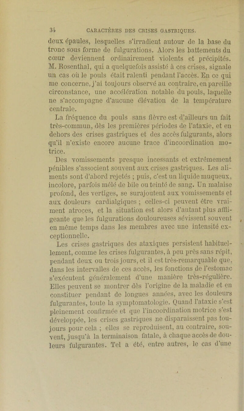 deux épaules, lesquelles s’irradient autour de la base du tronc sous forme de fulgurations. Alors les battements du cœur deviennent ordinairement violents et précipités. M. Rosenthal, qui a quelquefois assisté à ces crises, signale un cas où le pouls était ralenti pendant l’accès. En ce qui me concerne, j’ai toujours observé au contraire, en pareille circonstance, une accélération notable du pouls, laquelle ne s’accompagne d’aucune élévation de la température centrale. La fréquence du pouls sans fièvre est d’ailleurs un fait très-commun, dès les premières périodes de l’ataxie, et en dehors des crises gastriques et des accès fulgurants, alors qu'il n’existe encore aucune trace d’incoordination mo- trice. Des vomissements presque incessants et extrêmement pénibles s’associent souvent aux crises gastriques. Les ali- ments sont d’abord rejetés ; puis, c’est un liquide muqueux, incolore, parfois mêlé de bile ou teinté de sang. Un malaise profond, des vertiges, se surajoutent aux vomissements et aux douleurs cardialgiques ; celles-ci peuvent être vrai- ment atroces, et la situation est alors d’autant plus affli- geante que les fulgurations douloureuses sévissent souvent en même temps dans les membres avec une intensité ex- ceptionnelle. Les crises gastriques des ataxiques persistent habituel- lement, comme les crises fulgurantes, à peu près sans répit, pendant deux ou trois jours, et il est très-remarquable que, dans les intervalles de ces accès, les fonctions de l’estomac s’exécutent généralement d’une manière très-régulière. Elles peuvent se montrer dès l’origine de la maladie et en constituer pendant de longues années, avec les douleurs fulgurantes, toute la symptomatologie. Quand l’ataxie s’est pleinement confirmée et que l’incoordination motrice s’est développée, les crises gastriques ne disparaissent pas tou- jours pour cela ; elles se reproduisent, au contraire, sou- vent, jusqu’à la terminaison fatale, à chaque accès de dou- leurs fulgurantes. Tel a ôté, entre autres, le cas d’une