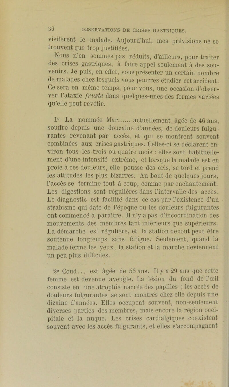 visitèrent le malade. Aujourd’hui, mes prévisions ne se trouvent que trop justifiées. Nous n’en sommes pas réduits, d’ailleurs, pour traiter des crises gastriques, à faire appel seulement à des sou- venirs. Je puis, en effet, vous présenter un certain nombre de malades chez lesquels vous pourrez étudier cet accident. Ce sera en môme temps, pour vous, une occasion d’obser- ver l’ataxie fruste dans quelques-unes des formes variées qu’elle peut revêtir. 1° La nommée Mar , actuellement âgée de 46 ans, souffre depuis une douzaine d’années, de douleurs fulgu- rantes revenant par accès, et qui se montrent souvent combinées aux crises gastriques. Celles-ci se déclarent en- viron tous les trois ou quatre mois : elles sont habituelle- ment d’une intensité extrême, et lorsque la malade est en proie à ces douleurs, elle pousse des cris, se tord et prend les attitudes les plus bizarres. Au bout de quelques jours, l’accès se termine tout à coup, comme par enchantement. Les digestions sont régulières dans l’intervalle des accès. Le diagnostic est facilité dans ce cas par l’existence d’un strabisme qui date de l’époque où les douleurs fulgurantes ont commencé à paraître. 11 n’y a pas d’incoordination des mouvements des membres tant inférieurs que supérieurs. La démarche est régulière, et la station debout peut être soutenue longtemps sans fatigue. Seulement, quand la malade ferme les yeux, la station et la marche deviennent un peu plus difficiles. 2° Coud... est âgée de 55 ans. Il y a 29 ans que cette femme est devenue aveugle. La lésion du fond de l’œil consiste en une atrophie nacrée des papilles ; les accès de douleurs fulgurantes se sont montrés chez elle depuis une dizaine d’années. Elles occupent souvent, non-seulement diverses parties des membres, mais encore la région occi- pitale et la nuque. Les crises cardialgiques coexistent souvent avec les accès fulgurants, et elles s’accompagnent