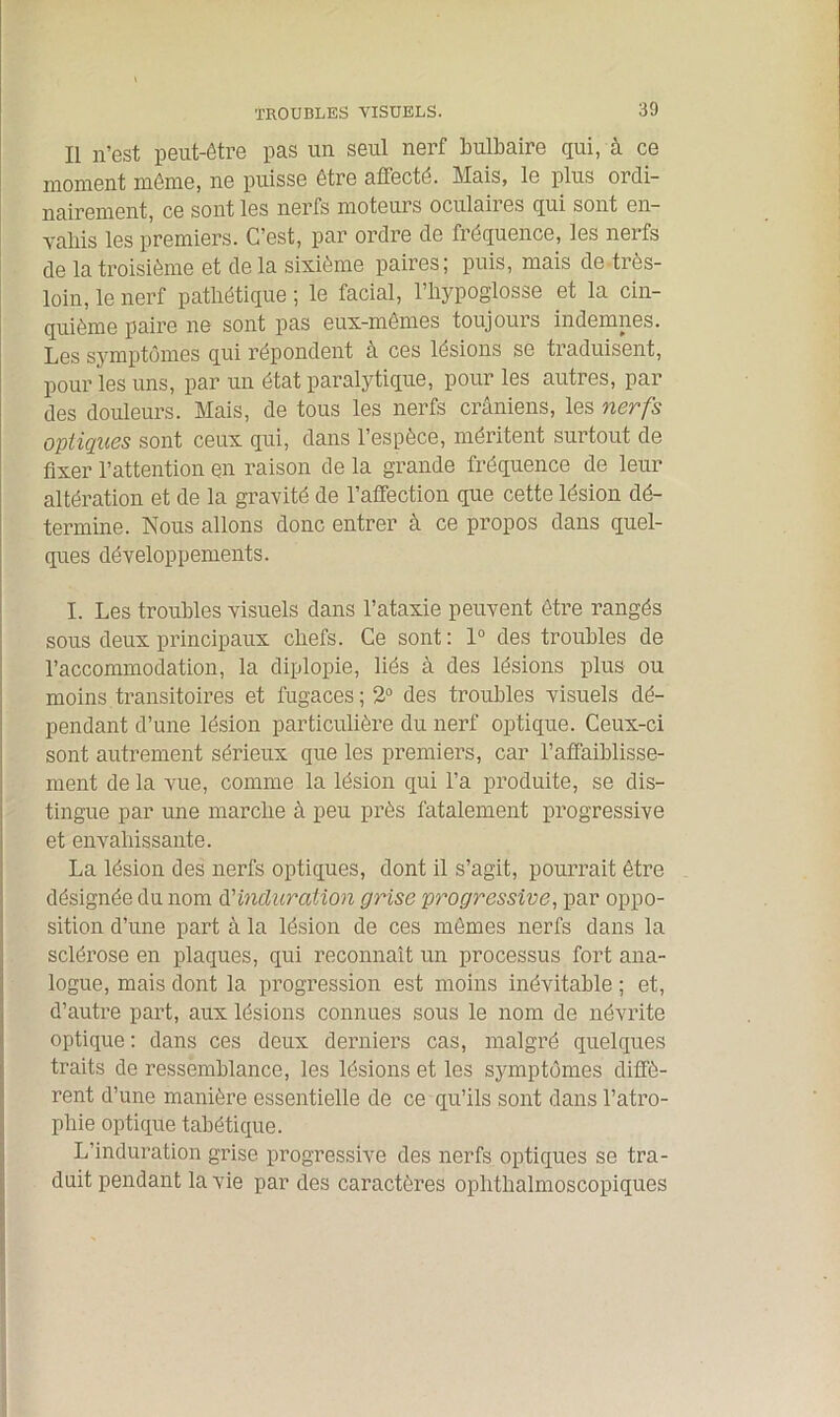 Il n’est peut-être pas un seul nerf bulbaire qui, à ce moment même, ne puisse être affecté. Mais, le plus ordi- nairement, ce sont les nerfs moteurs oculaires qui sont en- vahis les premiers. C’est, par ordre de fréquence, les nerfs de la troisième et de la sixième paires; puis, mais de très- loin, le nerf pathétique ; le facial, l’hypoglosse et la cin- quième paire ne sont pas eux-mêmes toujours indemnes. Les symptômes qui répondent à ces lésions se traduisent, pour les uns, par un état paralytique, pour les autres, par des douleurs. Mais, de tous les nerfs crâniens, les nerfs optiques sont ceux qui, dans l’espèce, méritent surtout de fixer l’attention en raison de la grande fréquence de leur altération et de la gravité de l’affection que cette lésion dé- termine. Nous allons donc entrer à ce propos dans quel- ques développements. I. Les troubles visuels dans l’ataxie peuvent être rangés sous deux principaux chefs. Ce sont: 1° des troubles de l’accommodation, la diplopie, liés à des lésions plus ou moins transitoires et fugaces; 2° des troubles visuels dé- pendant d’une lésion particulière du nerf optique. Ceux-ci sont autrement sérieux que les premiers, car l’affaiblisse- ment de la vue, comme la lésion qui l’a produite, se dis- tingue par une marche à peu près fatalement progressive et envahissante. La lésion des nerfs optiques, dont il s’agit, pourrait être désignée du nom d'induration grise progressive, par oppo- sition d’une part à la lésion de ces mêmes nerfs dans la sclérose en plaques, qui reconnaît un processus fort ana- logue, mais dont la progression est moins inévitable ; et, d’autre part, aux lésions connues sous le nom de névrite optique : dans ces deux derniers cas, malgré quelques traits de ressemblance, les lésions et les symptômes diffè- rent d’une manière essentielle de ce qu’ils sont dans l’atro- phie optique tabétique. L’induration grise progressive des nerfs optiques se tra- duit pendant la vie par des caractères ophthalmoscopiques