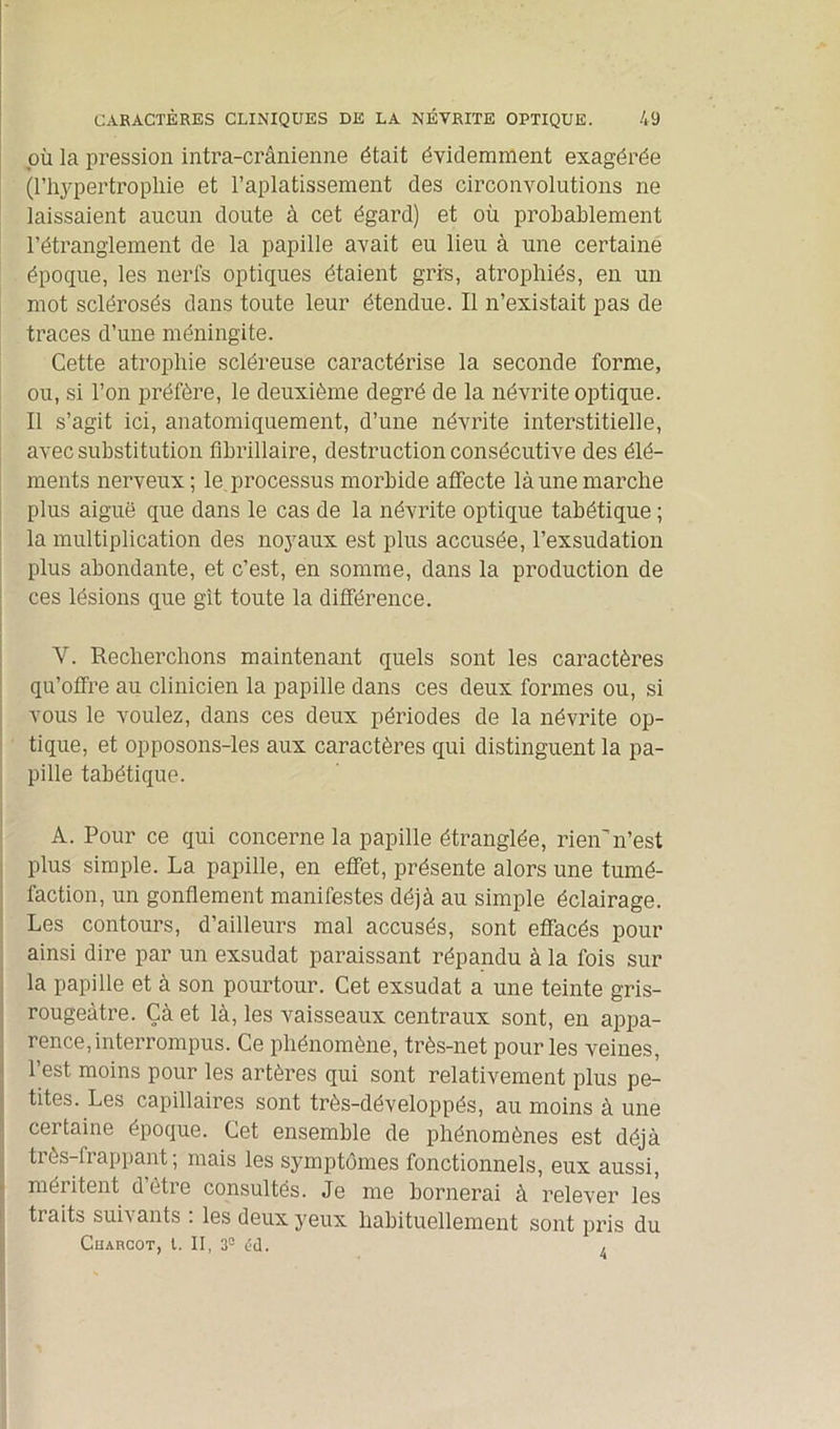 où la pression intra-crânienne était évidemment exagérée (1’hypertroplïie et l’aplatissement des circonvolutions ne laissaient aucun doute à cet égard) et où probablement l’étranglement de la papille avait eu lieu à une certaine époque, les nerfs optiques étaient gris, atrophiés, en un mot sclérosés dans toute leur étendue. Il n’existait pas de traces d’une méningite. Cette atrophie scléreuse caractérise la seconde forme, ou, si l’on préfère, le deuxième degré de la névrite optique. Il s’agit ici, anatomiquement, d’une névrite interstitielle, avec substitution fibrillaire, destruction consécutive des élé- ments nerveux; le. processus morbide affecte là une marche plus aiguë que dans le cas de la névrite optique tabétique ; la multiplication des noyaux est plus accusée, l’exsudation plus abondante, et c’est, en somme, dans la production de ces lésions que git toute la différence. Y. Recherchons maintenant quels sont les caractères qu’offre au clinicien la papille dans ces deux formes ou, si vous le voulez, dans ces deux périodes de la névrite op- tique, et opposons-les aux caractères qui distinguent la pa- pille tabétique. A. Pour ce qui concerne la papille étranglée, rienn’est plus simple. La papille, en effet, présente alors une tumé- faction, un gonflement manifestes déjà au simple éclairage. Les contours, d’ailleurs mal accusés, sont effacés pour ainsi dire par un exsudât paraissant répandu à la fois sur la papille et à son pourtour. Cet exsudât a une teinte gris- rougeàtre. Çà et là, les vaisseaux centraux sont, en appa- rence, interrompus. Ce phénomène, très-net pour les veines, l’est moins pour les artères qui sont relativement plus pe- tites. Les capillaires sont très-développés, au moins à une certaine époque. Cet ensemble de phénomènes est déjà tiès-liappant, mais les symptômes fonctionnels, eux aussi, méritent detie consultés. Je me bornerai à relever les traits suivants : les deux yeux habituellement sont pris du Charcot, l. II, 3e éd. ,