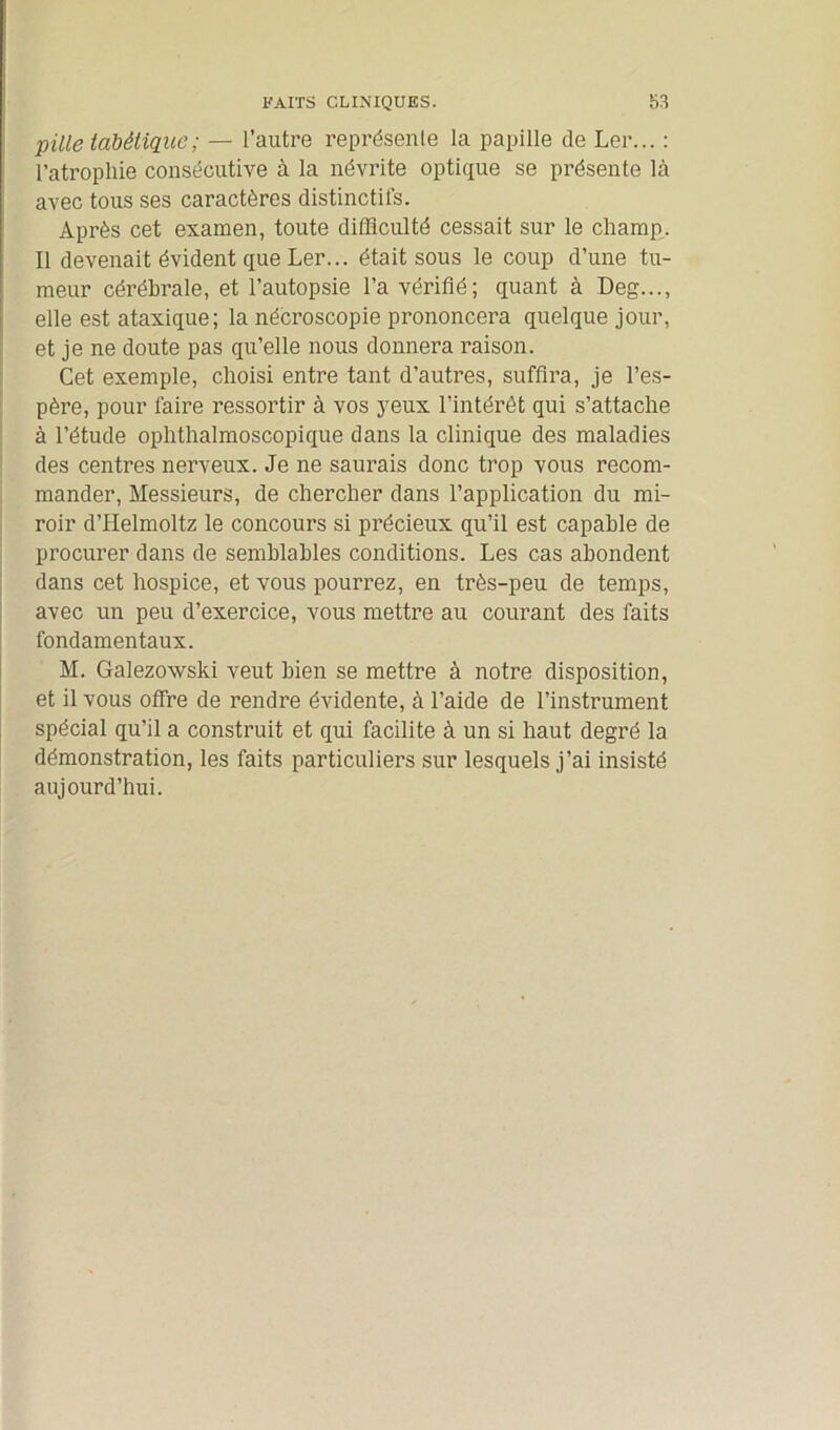 pille tabétique; — l’autre représente la papille de Ler... : l’atrophie consécutive à la névrite optique se présente là avec tous ses caractères distinctifs. Après cet examen, toute difficulté cessait sur le champ. Il devenait évident que Ler... était sous le coup d’une tu- meur cérébrale, et l’autopsie l’a vérifié; quant à Deg..., elle est ataxique ; la nécroscopie prononcera quelque jour, et je ne doute pas qu’elle nous donnera raison. Cet exemple, choisi entre tant d’autres, suffira, je l’es- père, pour faire ressortir à vos yeux l’intérêt qui s’attache à l’étude ophthalmoscopique dans la clinique des maladies des centres nerveux. Je ne saurais donc trop vous recom- mander, Messieurs, de chercher dans l’application du mi- roir d’Helmoltz le concours si précieux qu’il est capable de procurer dans de semblables conditions. Les cas abondent dans cet hospice, et vous pourrez, en très-peu de temps, avec un peu d’exercice, vous mettre au courant des faits fondamentaux. M. Galezowski veut bien se mettre à notre disposition, et il vous offre de rendre évidente, à l’aide de l’instrument spécial qu’il a construit et qui facilite à un si haut degré la démonstration, les faits particuliers sur lesquels j’ai insisté aujourd’hui.